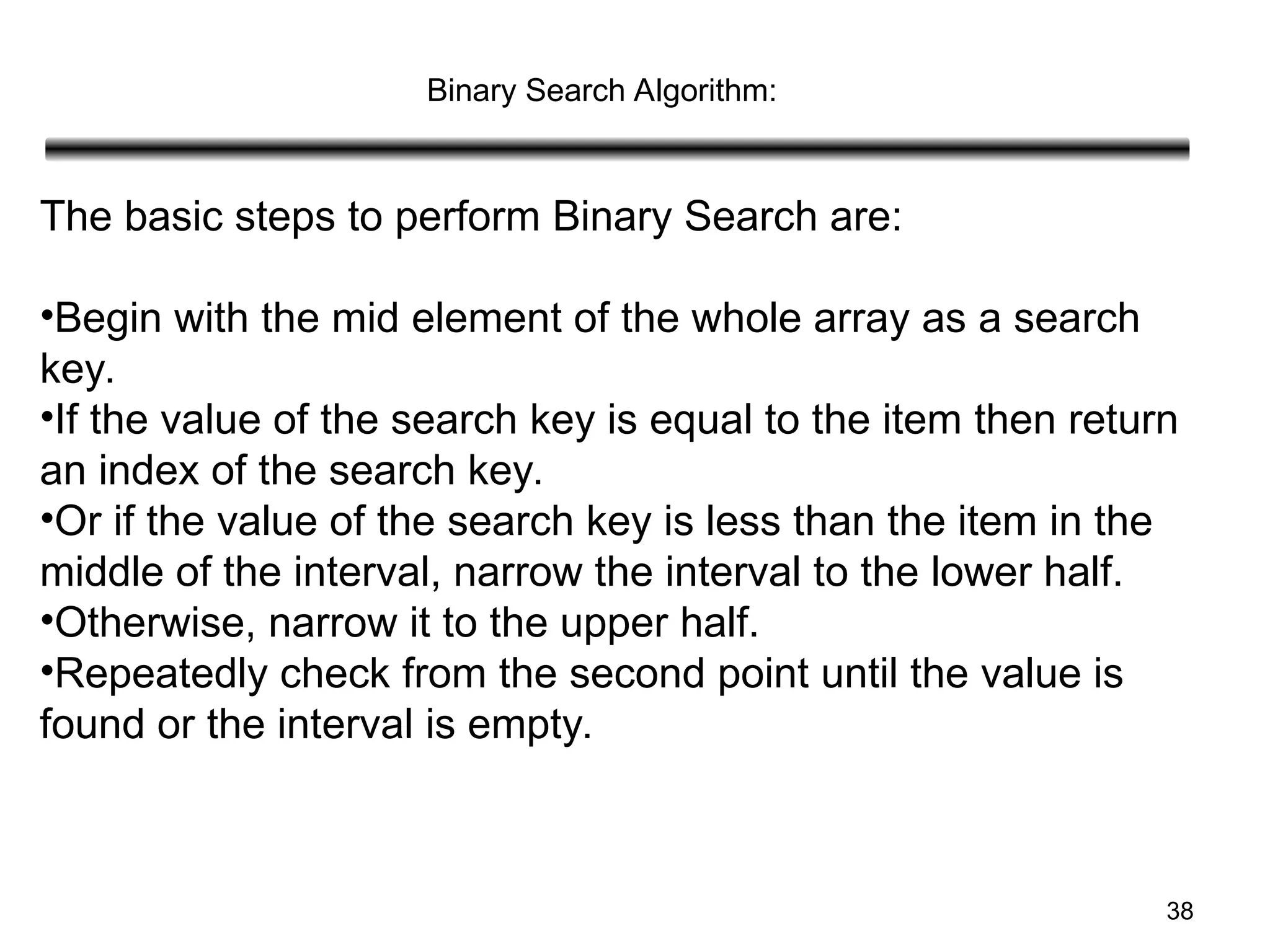 38
Binary Search Algorithm:
The basic steps to perform Binary Search are:
•Begin with the mid element of the whole array as a search
key.
•If the value of the search key is equal to the item then return
an index of the search key.
•Or if the value of the search key is less than the item in the
middle of the interval, narrow the interval to the lower half.
•Otherwise, narrow it to the upper half.
•Repeatedly check from the second point until the value is
found or the interval is empty.
 