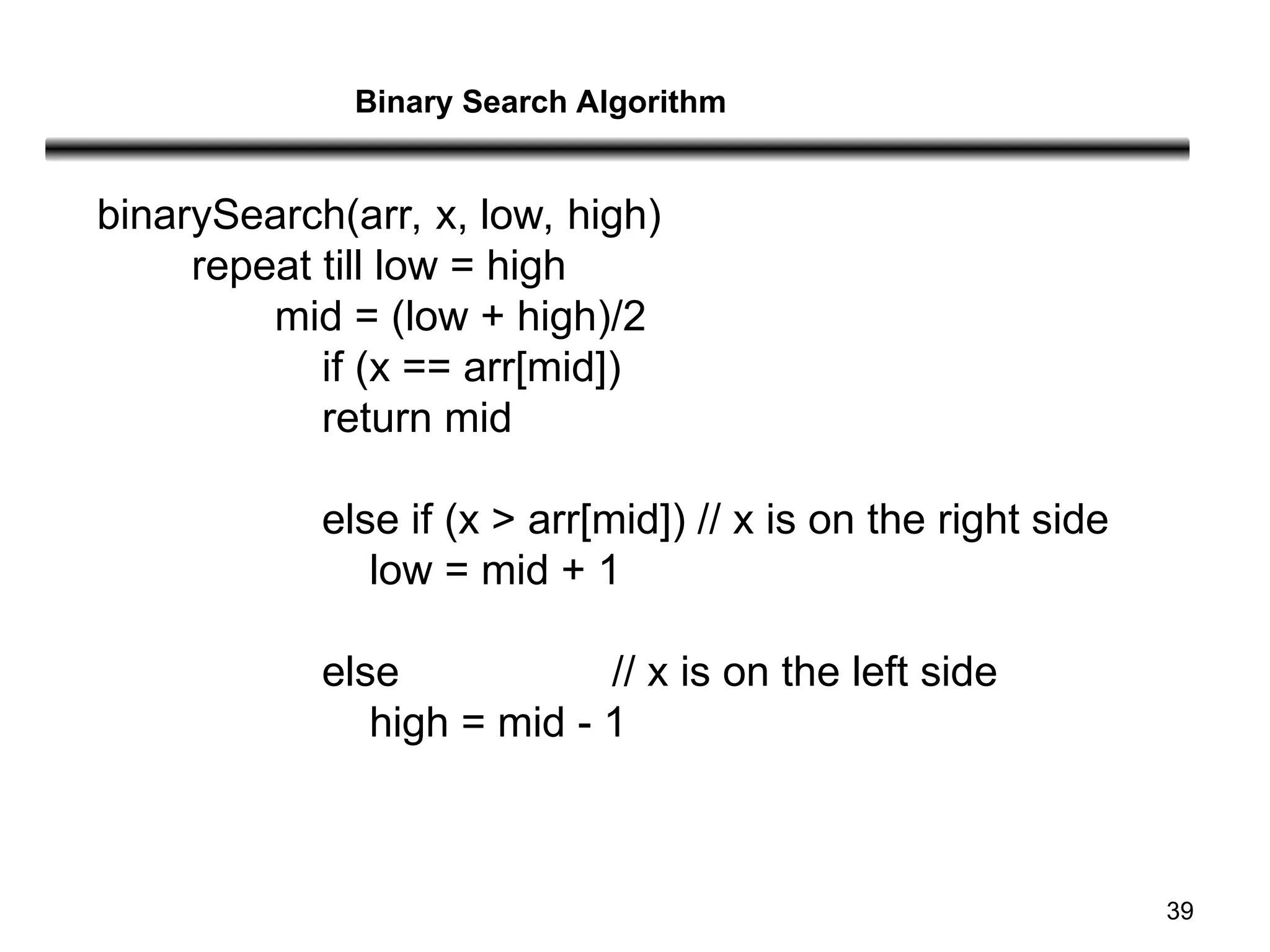 39
binarySearch(arr, x, low, high)
repeat till low = high
mid = (low + high)/2
if (x == arr[mid])
return mid
else if (x > arr[mid]) // x is on the right side
low = mid + 1
else // x is on the left side
high = mid - 1
Binary Search Algorithm
 
