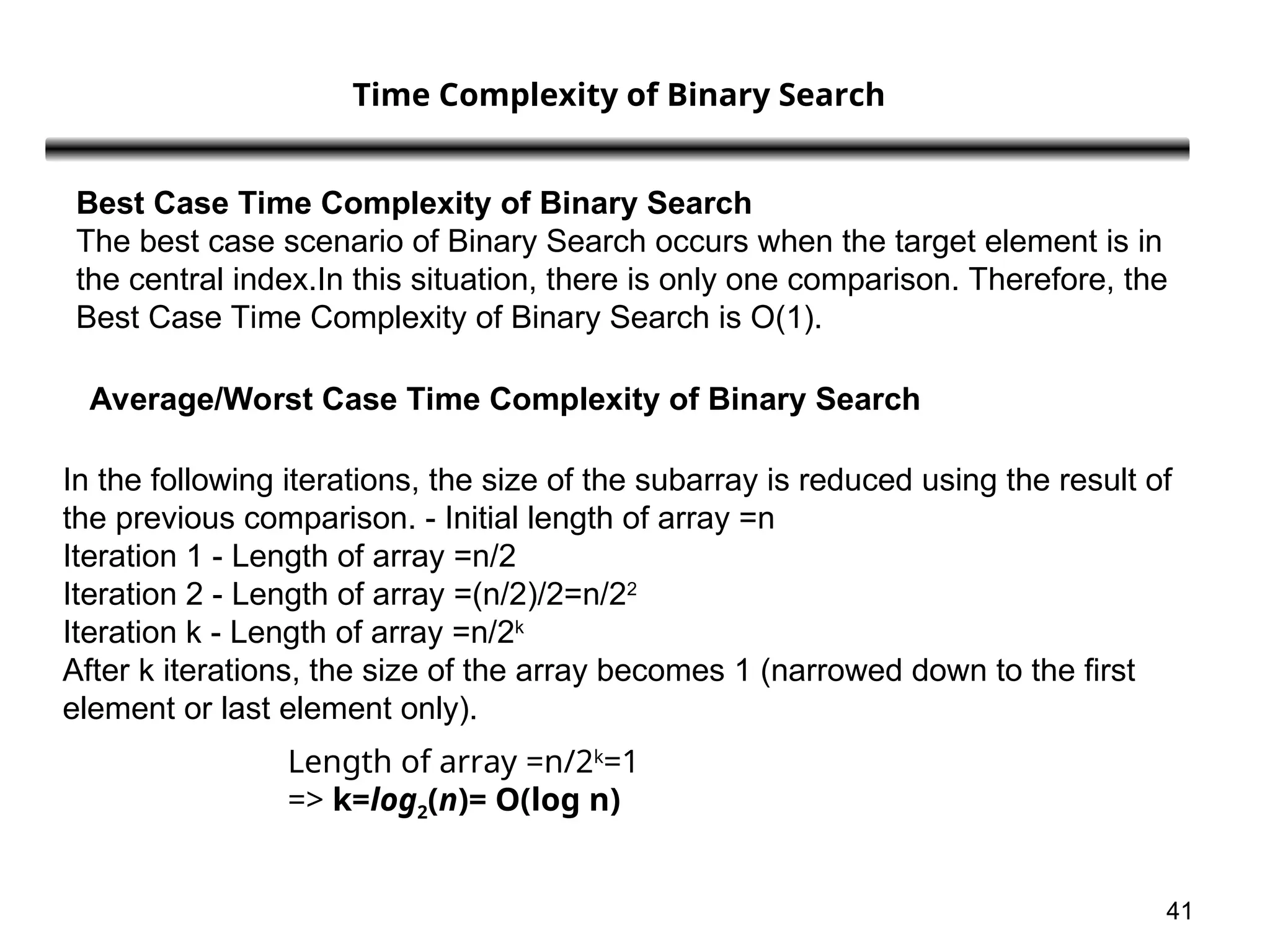 41
Time Complexity of Binary Search
Best Case Time Complexity of Binary Search
The best case scenario of Binary Search occurs when the target element is in
the central index.In this situation, there is only one comparison. Therefore, the
Best Case Time Complexity of Binary Search is O(1).
Average/Worst Case Time Complexity of Binary Search
In the following iterations, the size of the subarray is reduced using the result of
the previous comparison. - Initial length of array =n
Iteration 1 - Length of array =n/2
Iteration 2 - Length of array =(n/2)/2=n/22
Iteration k - Length of array =n/2k
After k iterations, the size of the array becomes 1 (narrowed down to the first
element or last element only).
Length of array =n/2k
=1
=> k=log2​
(n)= O(log n)
 