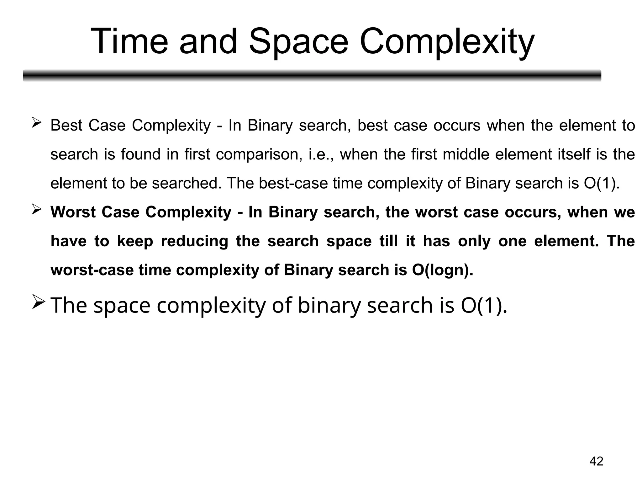 Time and Space Complexity
42
 Best Case Complexity - In Binary search, best case occurs when the element to
search is found in first comparison, i.e., when the first middle element itself is the
element to be searched. The best-case time complexity of Binary search is O(1).
 Worst Case Complexity - In Binary search, the worst case occurs, when we
have to keep reducing the search space till it has only one element. The
worst-case time complexity of Binary search is O(logn).
The space complexity of binary search is O(1).
 