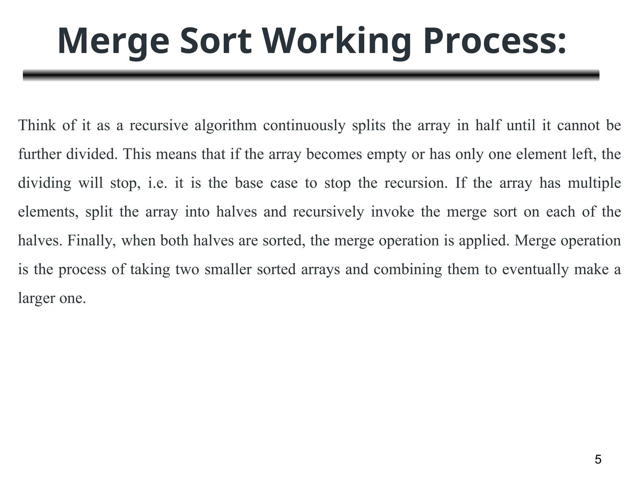 Merge Sort Working Process:
5
Think of it as a recursive algorithm continuously splits the array in half until it cannot be
further divided. This means that if the array becomes empty or has only one element left, the
dividing will stop, i.e. it is the base case to stop the recursion. If the array has multiple
elements, split the array into halves and recursively invoke the merge sort on each of the
halves. Finally, when both halves are sorted, the merge operation is applied. Merge operation
is the process of taking two smaller sorted arrays and combining them to eventually make a
larger one.
 