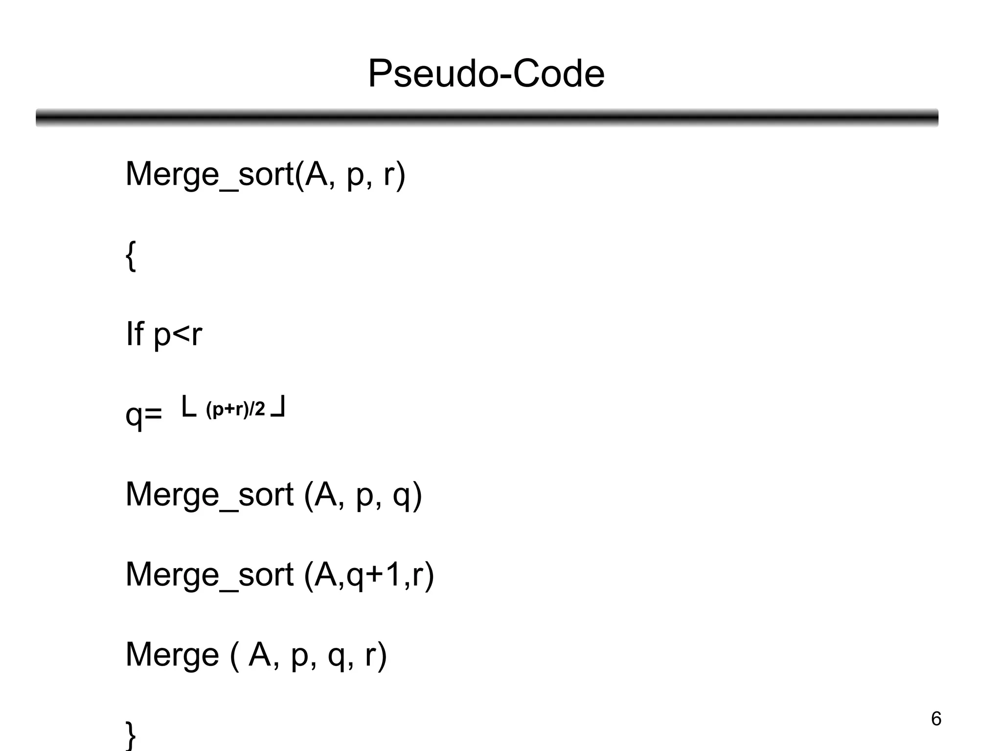6
Pseudo-Code
Merge_sort(A, p, r)
{
If p<r
q= └ (p+r)/2
┘
Merge_sort (A, p, q)
Merge_sort (A,q+1,r)
Merge ( A, p, q, r)
}
 