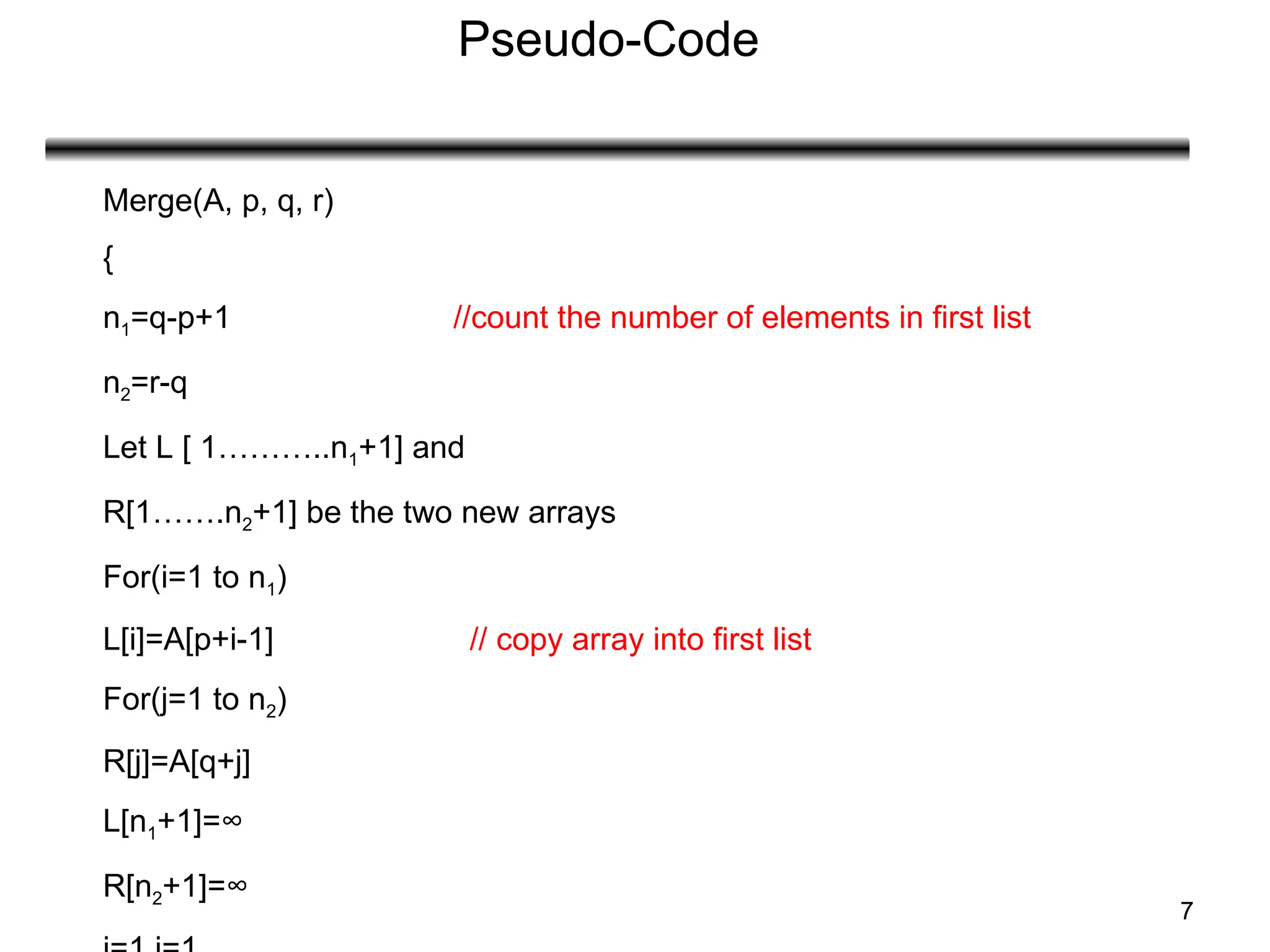 7
Pseudo-Code
Merge(A, p, q, r)
{
n1=q-p+1 //count the number of elements in first list
n2=r-q
Let L [ 1………..n1+1] and
R[1…….n2+1] be the two new arrays
For(i=1 to n1)
L[i]=A[p+i-1] // copy array into first list
For(j=1 to n2)
R[j]=A[q+j]
L[n1+1]=∞
R[n2+1]=∞
 