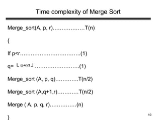 10
Time complexity of Merge Sort
Merge_sort(A, p, r)………………T(n)
{
If p<r…………………………….(1)
q= └ (p+r)/2
┘…………………….(1)
Merge_sort (A, p, q)………….T(n/2)
Merge_sort (A,q+1,r)…………T(n/2)
Merge ( A, p, q, r)……………(n)
}
 