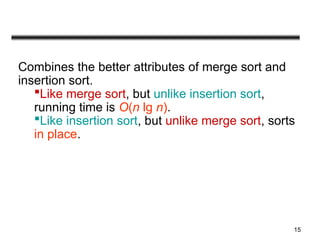 15
Combines the better attributes of merge sort and
insertion sort.
Like merge sort, but unlike insertion sort,
running time is O(n lg n).
Like insertion sort, but unlike merge sort, sorts
in place.
 