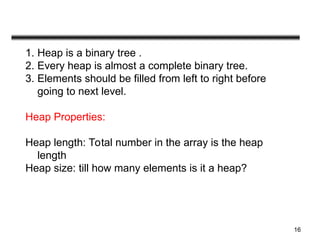 16
1. Heap is a binary tree .
2. Every heap is almost a complete binary tree.
3. Elements should be filled from left to right before
going to next level.
Heap Properties:
Heap length: Total number in the array is the heap
length
Heap size: till how many elements is it a heap?
 