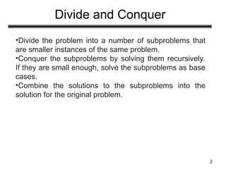 Divide and Conquer
2
•Divide the problem into a number of subproblems that
are smaller instances of the same problem.
•Conquer the subproblems by solving them recursively.
If they are small enough, solve the subproblems as base
cases.
•Combine the solutions to the subproblems into the
solution for the original problem.
 