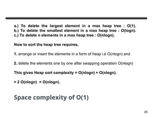 26
a.) To delete the largest element in a max heap tree : O(1).
b.) To delete the smallest element in a max heap tree : O(logn).
c.) To delete n elements in a max heap tree : O(nlogn).
Now to sort the heap tree requires,
1. arrange or insert the elements in a form of heap i.e O(nlogn) and
2. delete the elements one by one after swapping operation O(nlogn)
This gives Heap sort complexity = O(nlogn) + O(nlogn).
= 2 O(nlogn) = O(nlogn).
Space complexity of O(1)
 