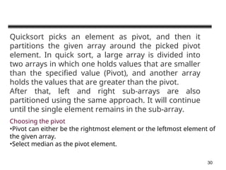 30
Quicksort picks an element as pivot, and then it
partitions the given array around the picked pivot
element. In quick sort, a large array is divided into
two arrays in which one holds values that are smaller
than the specified value (Pivot), and another array
holds the values that are greater than the pivot.
After that, left and right sub-arrays are also
partitioned using the same approach. It will continue
until the single element remains in the sub-array.
Choosing the pivot
•Pivot can either be the rightmost element or the leftmost element of
the given array.
•Select median as the pivot element.
 