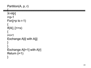 31
Partition(A, p, r)
{
X=A[r]
i=p-1
For(j=p to r-1)
{
If(A[ j ]<=x)
{
i=i+1
Exchange A[i] with A[j]
}
}
Exchange A[i+1] with A[r]
Return (i+1)
}
 