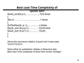 34
Quick_sort(A,p,r)……………….T(n) times
{
If(p<r)…………………………….1 times
{
Q=Partition(A, p, r)…………….n times
Quick_sort (A,p,q-1)…………..T(n/2) time
Quick_sort (A,q+1,r)…………..T(n/2)
}
}
Hence the recurrence relation of quick sort in best case:
T(n)=2*T(n/2)+n
Solve either by substitution, Master or Recursive tree
Best case Time complexity of Quick Sort comes: O(nlogn)
Best case Time Complexity of
Quick Sort
 
