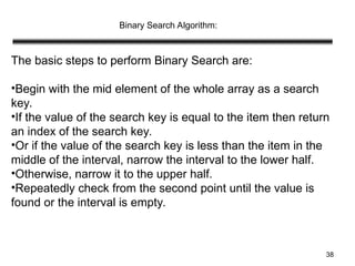 38
Binary Search Algorithm:
The basic steps to perform Binary Search are:
•Begin with the mid element of the whole array as a search
key.
•If the value of the search key is equal to the item then return
an index of the search key.
•Or if the value of the search key is less than the item in the
middle of the interval, narrow the interval to the lower half.
•Otherwise, narrow it to the upper half.
•Repeatedly check from the second point until the value is
found or the interval is empty.
 