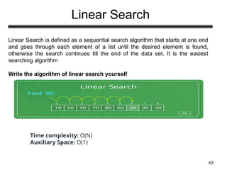 Linear Search
43
Linear Search is defined as a sequential search algorithm that starts at one end
and goes through each element of a list until the desired element is found,
otherwise the search continues till the end of the data set. It is the easiest
searching algorithm
Write the algorithm of linear search yourself
Time complexity: O(N)
Auxiliary Space: O(1)
 
