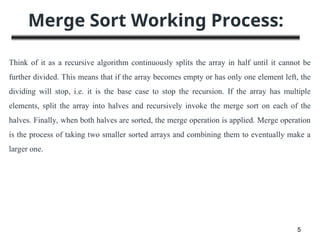 Merge Sort Working Process:
5
Think of it as a recursive algorithm continuously splits the array in half until it cannot be
further divided. This means that if the array becomes empty or has only one element left, the
dividing will stop, i.e. it is the base case to stop the recursion. If the array has multiple
elements, split the array into halves and recursively invoke the merge sort on each of the
halves. Finally, when both halves are sorted, the merge operation is applied. Merge operation
is the process of taking two smaller sorted arrays and combining them to eventually make a
larger one.
 