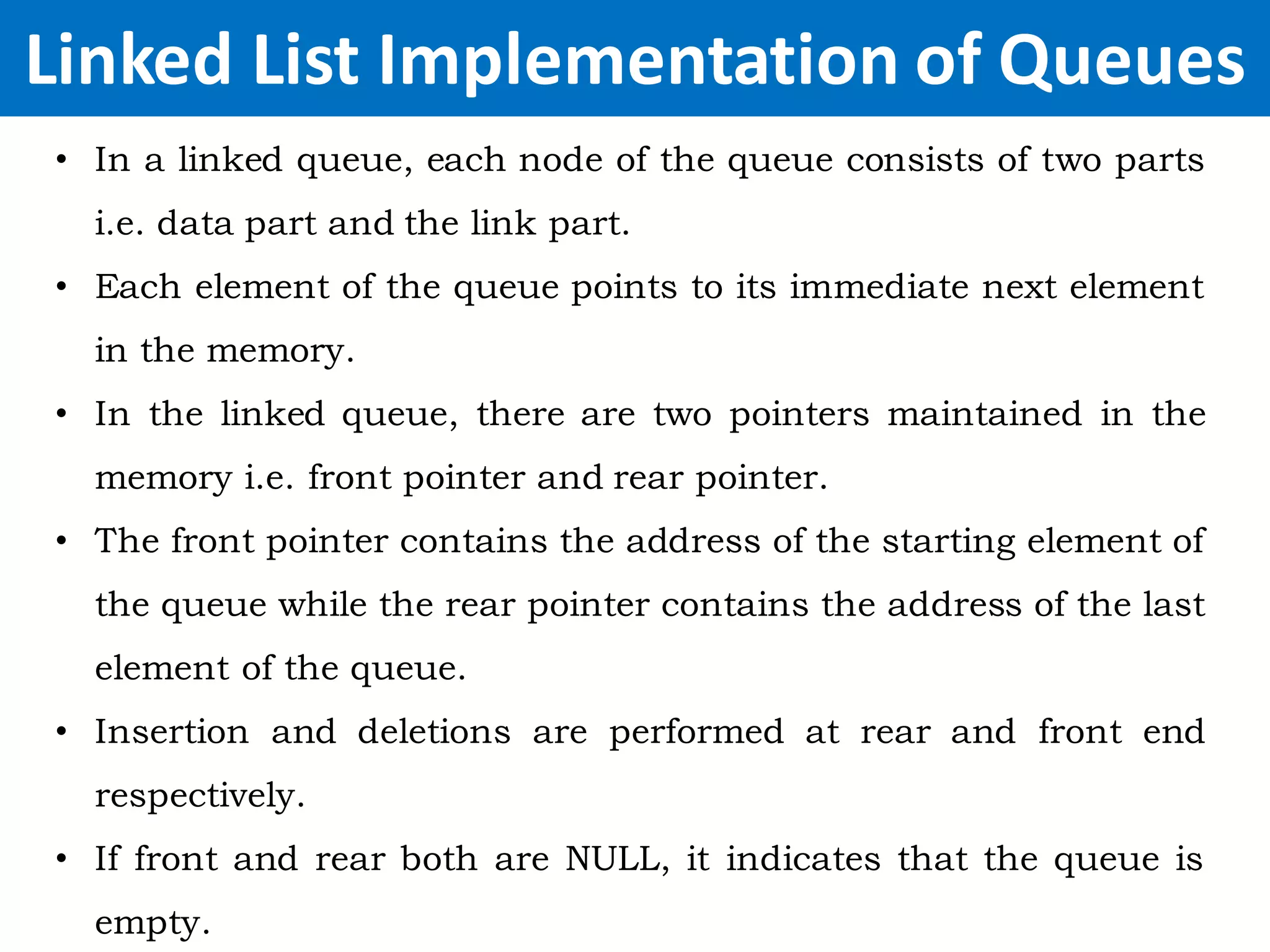 Linked List Implementation of Queues
• In a linked queue, each node of the queue consists of two parts
i.e. data part and the link part.
• Each element of the queue points to its immediate next element
in the memory.
• In the linked queue, there are two pointers maintained in the
memory i.e. front pointer and rear pointer.
• The front pointer contains the address of the starting element of
the queue while the rear pointer contains the address of the last
element of the queue.
• Insertion and deletions are performed at rear and front end
respectively.
• If front and rear both are NULL, it indicates that the queue is
empty.
 