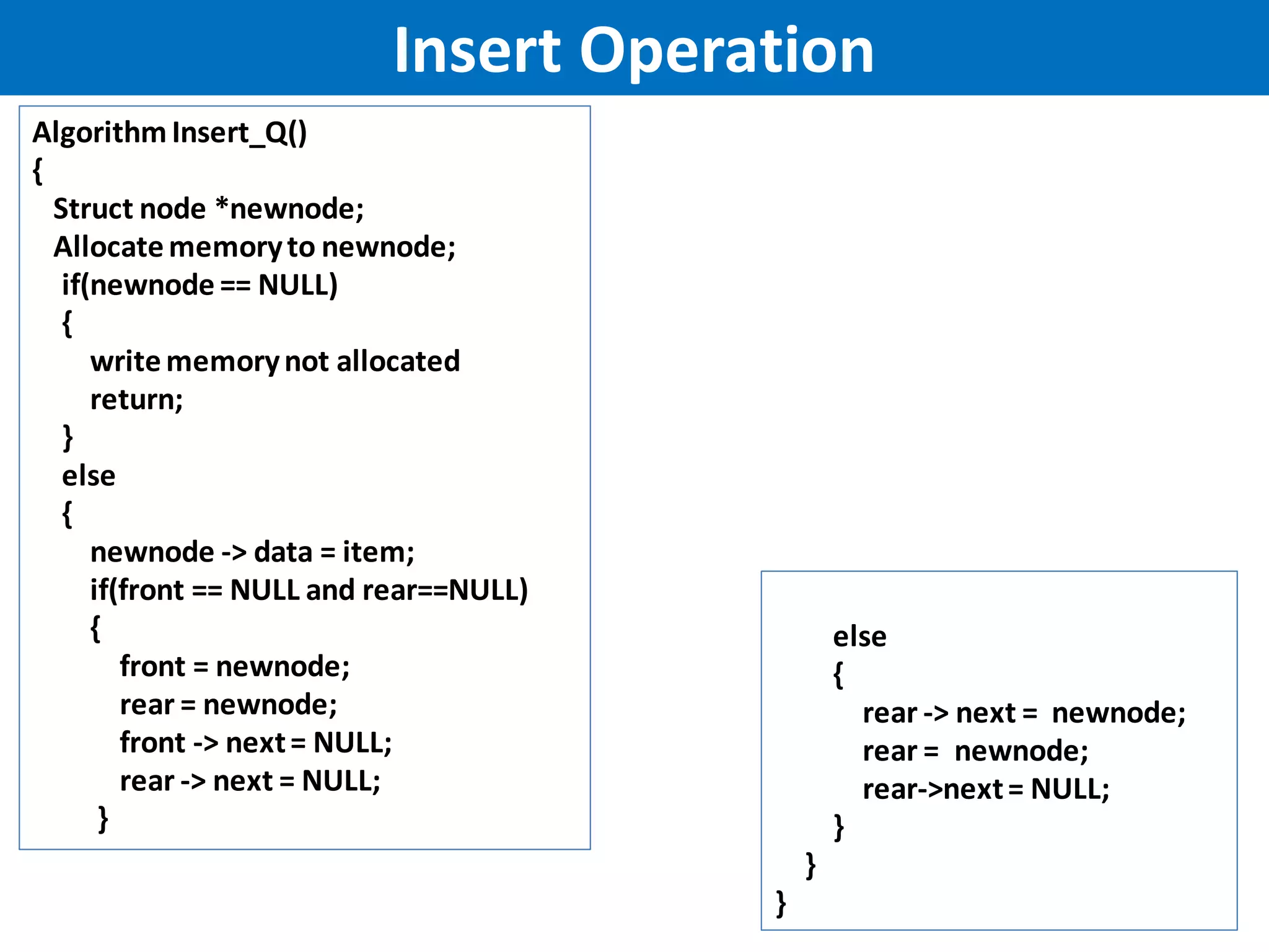 Insert Operation
AlgorithmInsert_Q()
{
Struct node *newnode;
Allocatememoryto newnode;
if(newnode == NULL)
{
writememorynot allocated
return;
}
else
{
newnode -> data = item;
if(front == NULL and rear==NULL)
{
front = newnode;
rear = newnode;
front -> next= NULL;
rear -> next = NULL;
}
else
{
rear -> next = newnode;
rear = newnode;
rear->next= NULL;
}
}
}
 