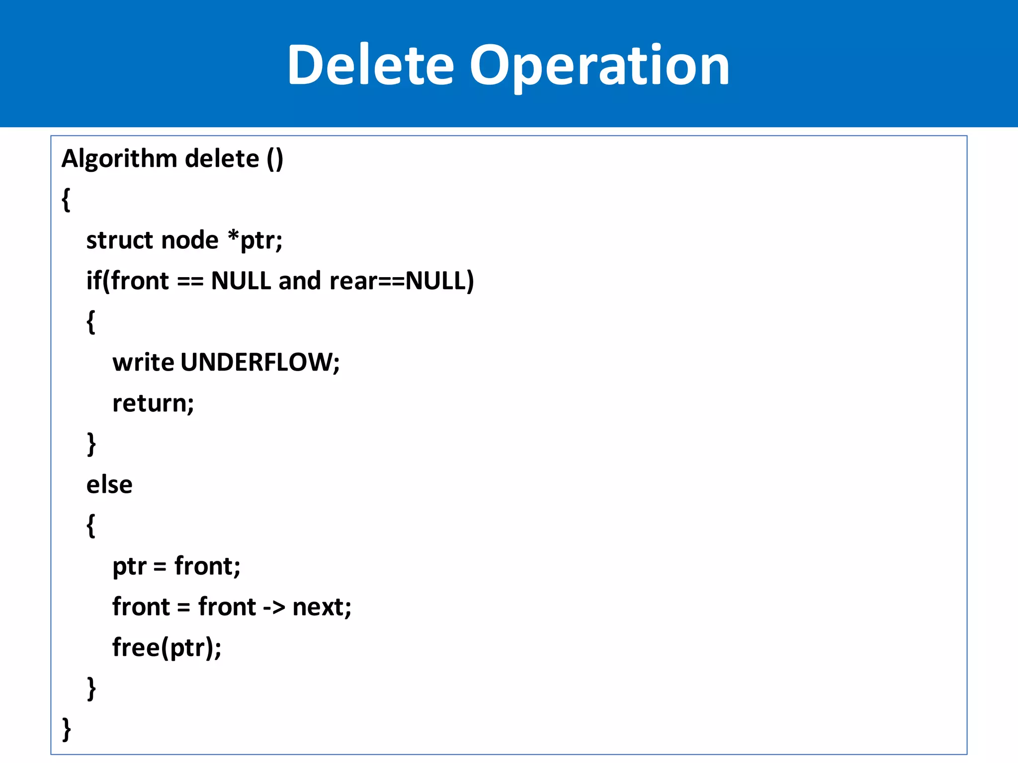 Algorithm delete ()
{
struct node *ptr;
if(front == NULL and rear==NULL)
{
write UNDERFLOW;
return;
}
else
{
ptr = front;
front = front -> next;
free(ptr);
}
}
Delete Operation
 