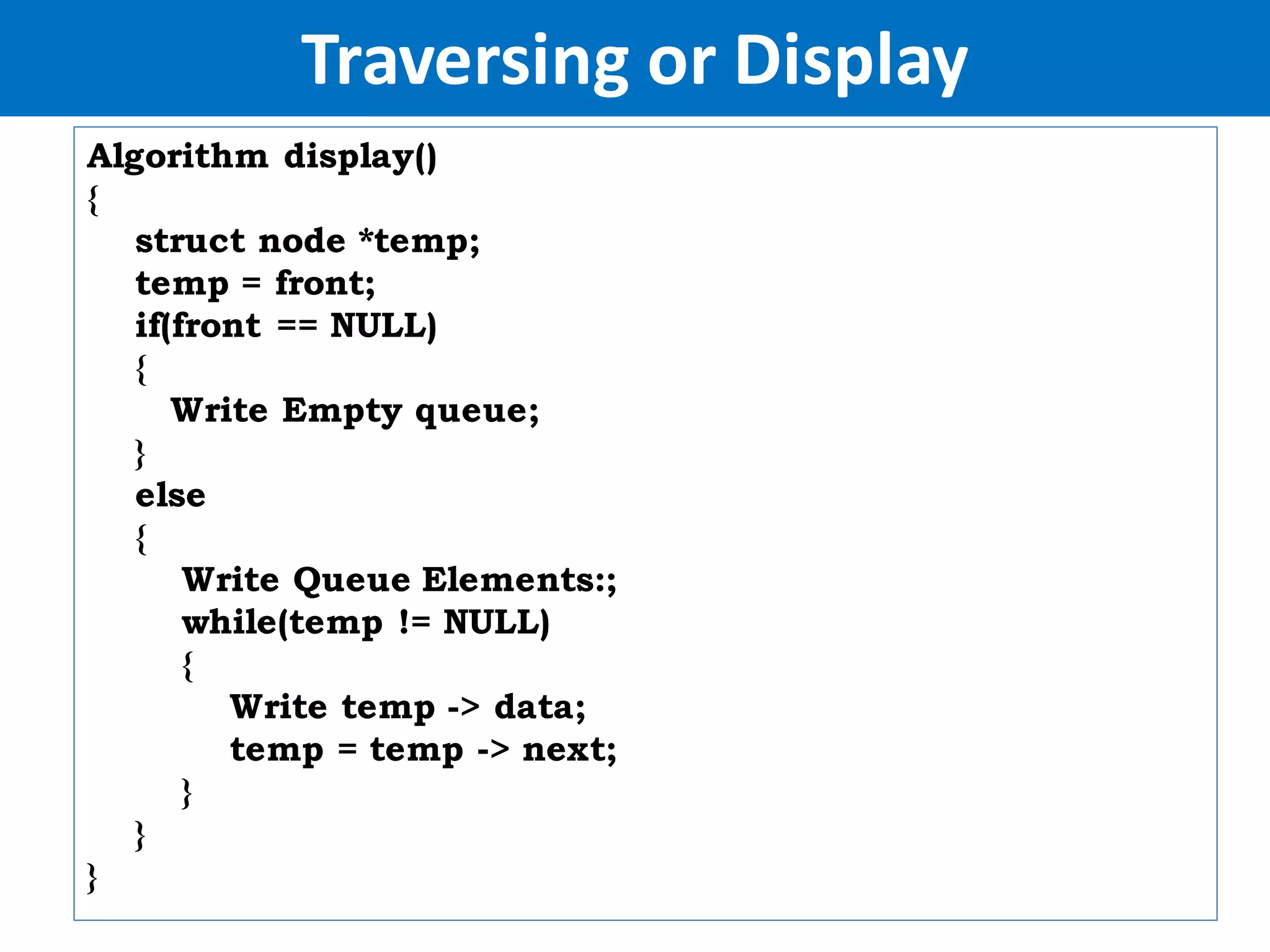 Traversing or Display
Algorithm display()
{
struct node *temp;
temp = front;
if(front == NULL)
{
Write Empty queue;
}
else
{
Write Queue Elements:;
while(temp != NULL)
{
Write temp -> data;
temp = temp -> next;
}
}
}
 