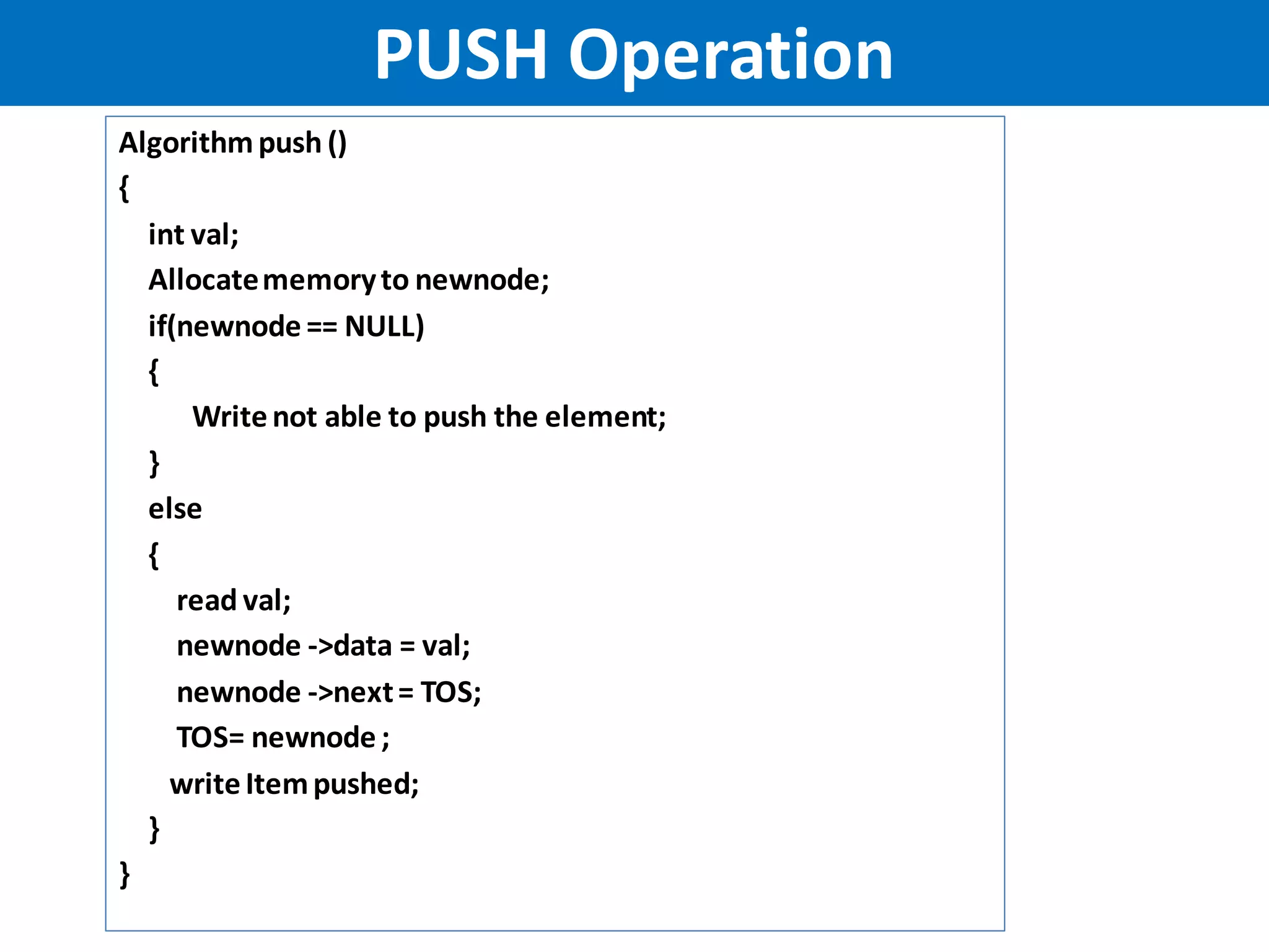 Algorithmpush ()
{
int val;
Allocatememoryto newnode;
if(newnode == NULL)
{
Writenot able to push the element;
}
else
{
read val;
newnode ->data = val;
newnode ->next= TOS;
TOS= newnode ;
writeItempushed;
}
}
PUSH Operation
 