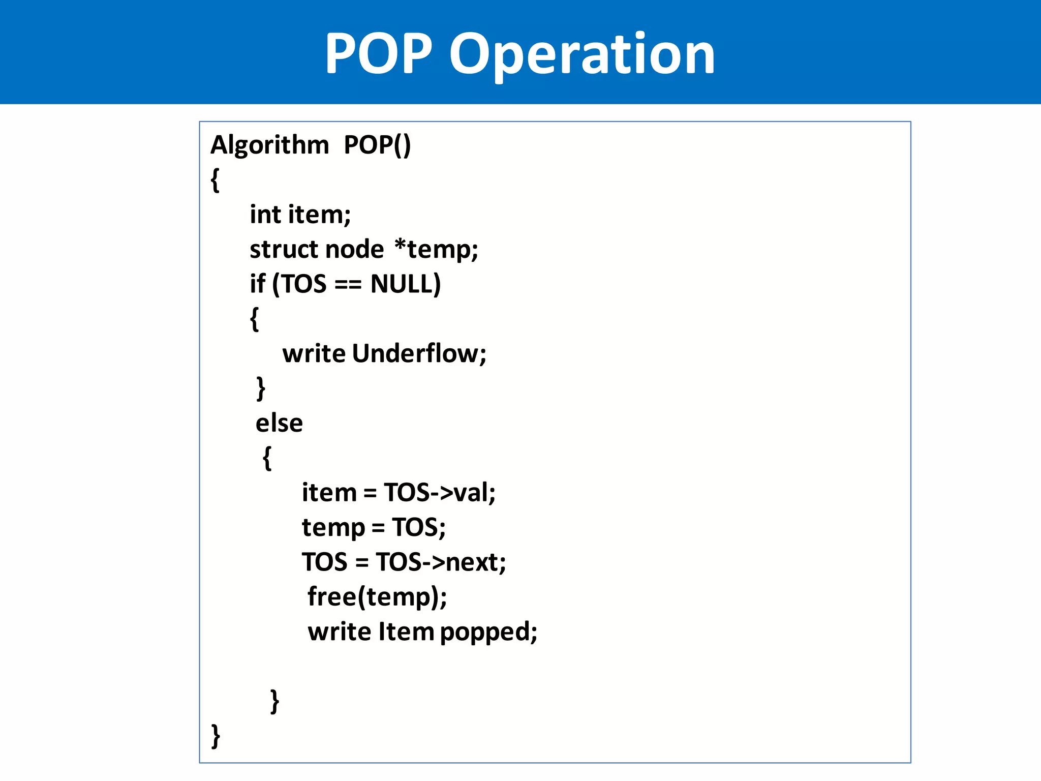 POP Operation
Algorithm POP()
{
int item;
struct node *temp;
if (TOS == NULL)
{
write Underflow;
}
else
{
item = TOS->val;
temp = TOS;
TOS = TOS->next;
free(temp);
write Itempopped;
}
}
 