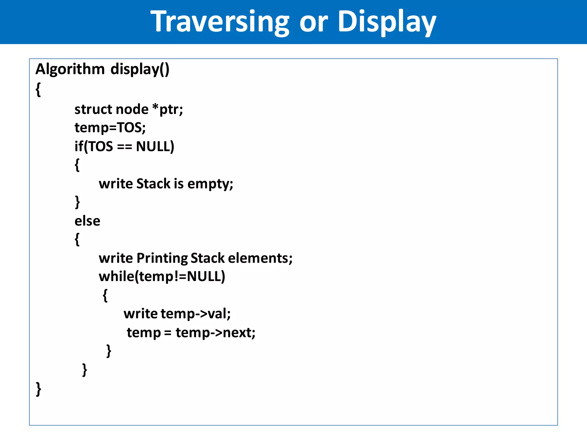 Algorithm display()
{
struct node *ptr;
temp=TOS;
if(TOS == NULL)
{
write Stack is empty;
}
else
{
write Printing Stack elements;
while(temp!=NULL)
{
write temp->val;
temp = temp->next;
}
}
}
Traversing or Display
 