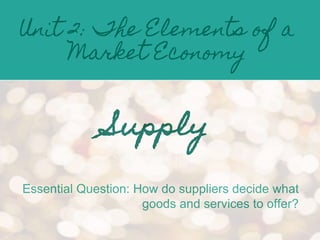 Unit 2: The Elements of a
Market Economy
Supply
Essential Question: How do suppliers decide what
goods and services to offer?
 