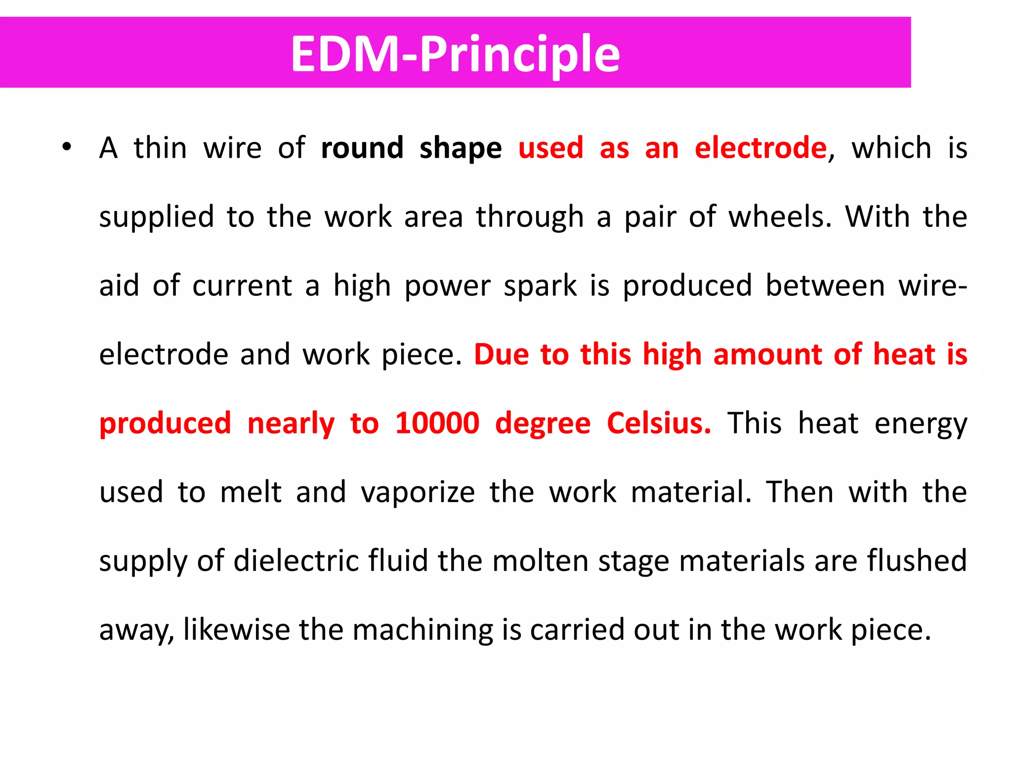 EDM-Principle
• A thin wire of round shape used as an electrode, which is
supplied to the work area through a pair of wheels. With the
aid of current a high power spark is produced between wire-
electrode and work piece. Due to this high amount of heat is
produced nearly to 10000 degree Celsius. This heat energy
used to melt and vaporize the work material. Then with the
supply of dielectric fluid the molten stage materials are flushed
away, likewise the machining is carried out in the work piece.
 