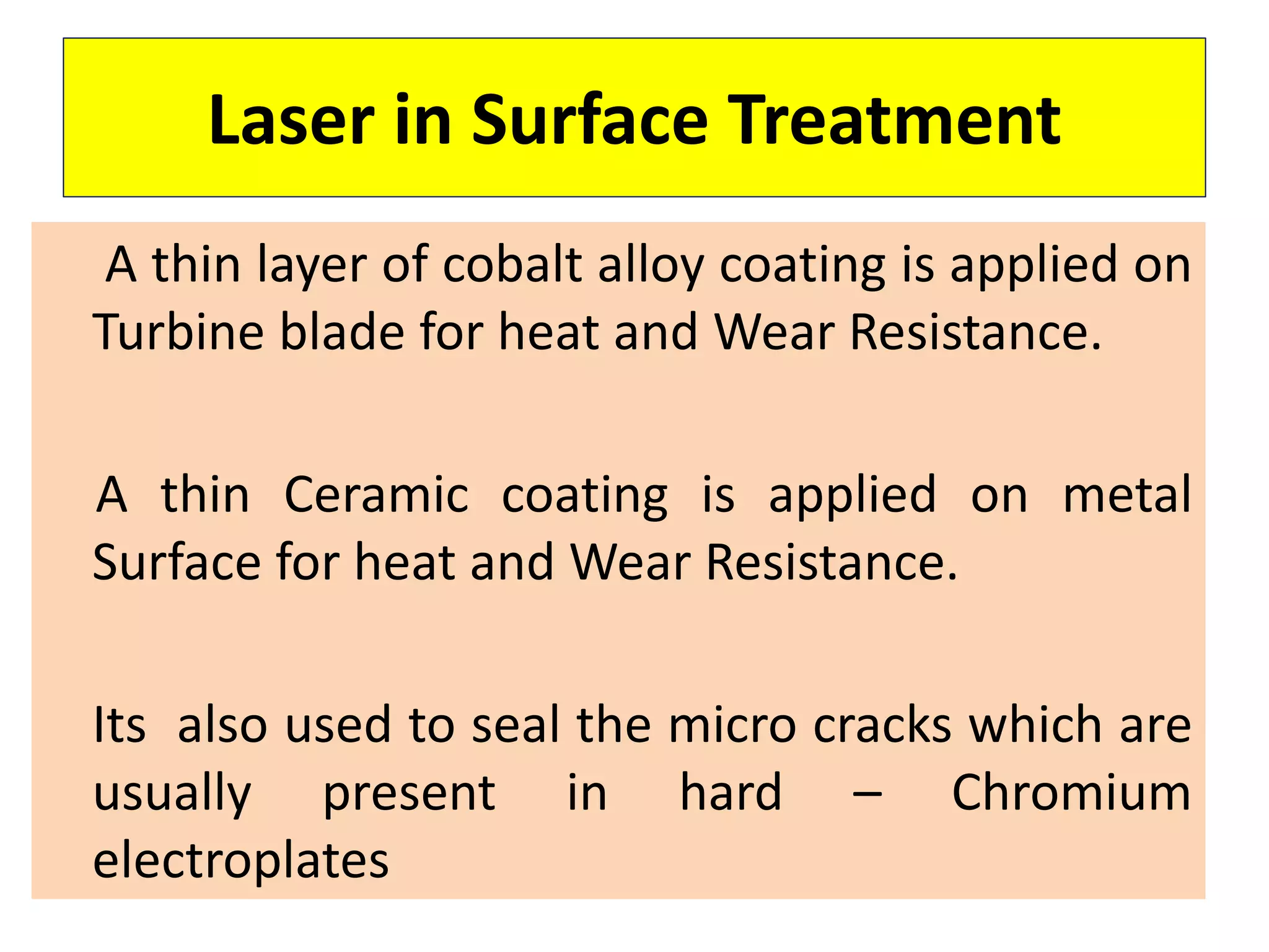 Laser in Surface Treatment
A thin layer of cobalt alloy coating is applied on
Turbine blade for heat and Wear Resistance.
A thin Ceramic coating is applied on metal
Surface for heat and Wear Resistance.
Its also used to seal the micro cracks which are
usually present in hard – Chromium
electroplates
 