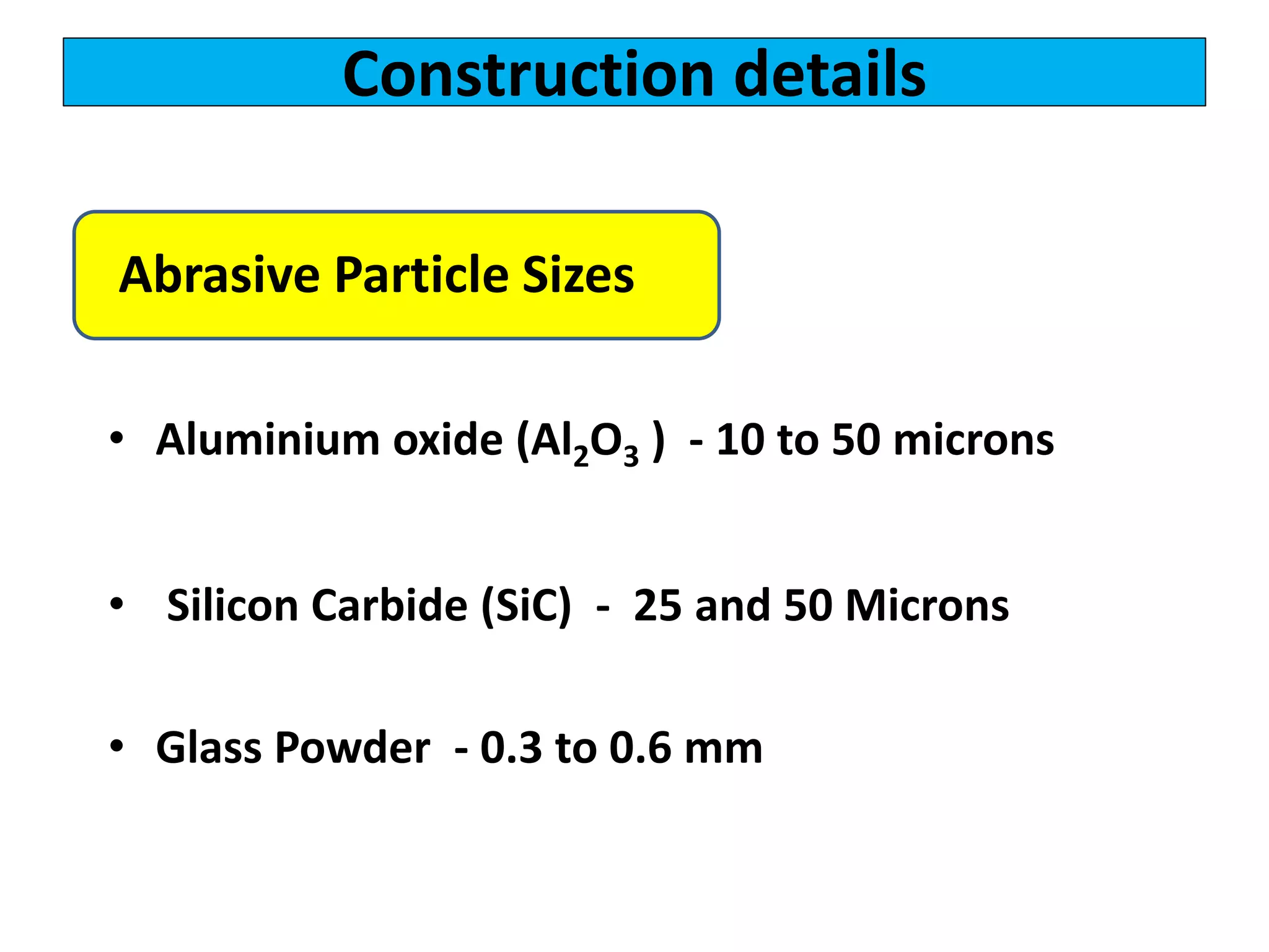 Construction details
• Aluminium oxide (Al2O3 ) - 10 to 50 microns
• Silicon Carbide (SiC) - 25 and 50 Microns
• Glass Powder - 0.3 to 0.6 mm
Abrasive Particle Sizes
 