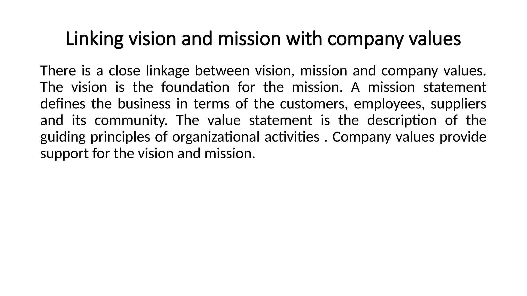 Linking vision and mission with company values
There is a close linkage between vision, mission and company values.
The vision is the foundation for the mission. A mission statement
defines the business in terms of the customers, employees, suppliers
and its community. The value statement is the description of the
guiding principles of organizational activities . Company values provide
support for the vision and mission.
 