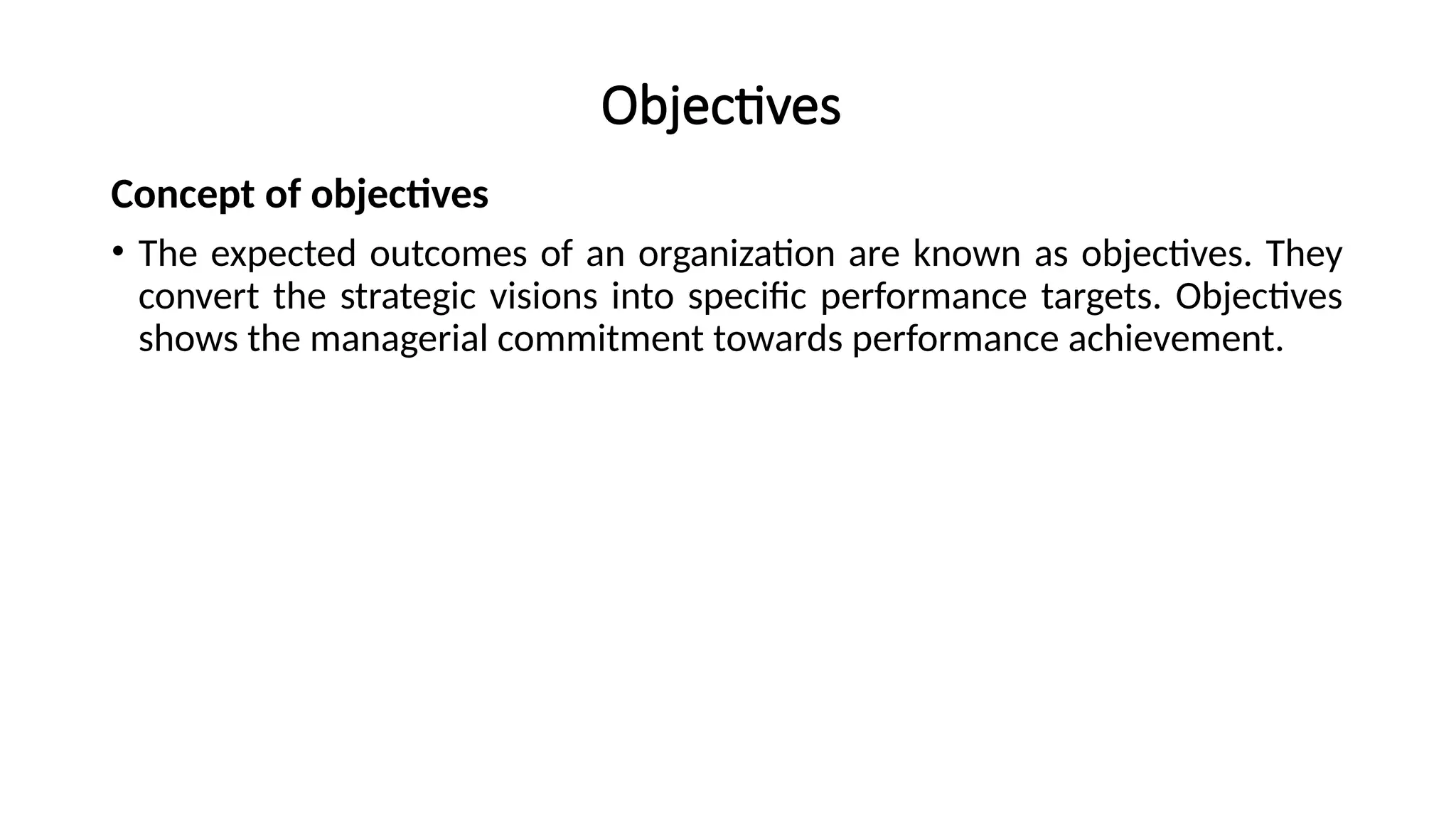 Objectives
Concept of objectives
• The expected outcomes of an organization are known as objectives. They
convert the strategic visions into specific performance targets. Objectives
shows the managerial commitment towards performance achievement.
 
