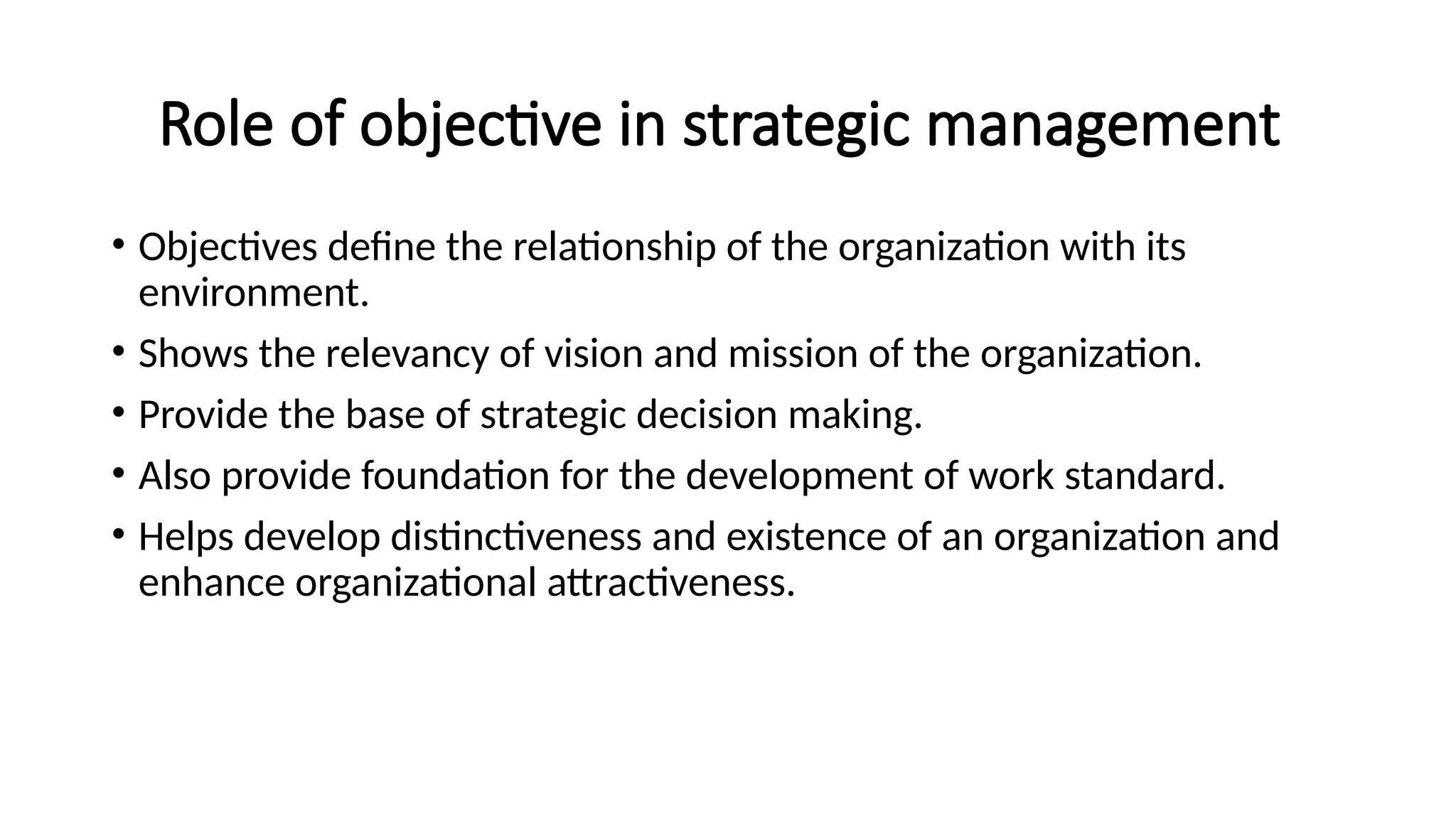 Role of objective in strategic management
• Objectives define the relationship of the organization with its
environment.
• Shows the relevancy of vision and mission of the organization.
• Provide the base of strategic decision making.
• Also provide foundation for the development of work standard.
• Helps develop distinctiveness and existence of an organization and
enhance organizational attractiveness.
 