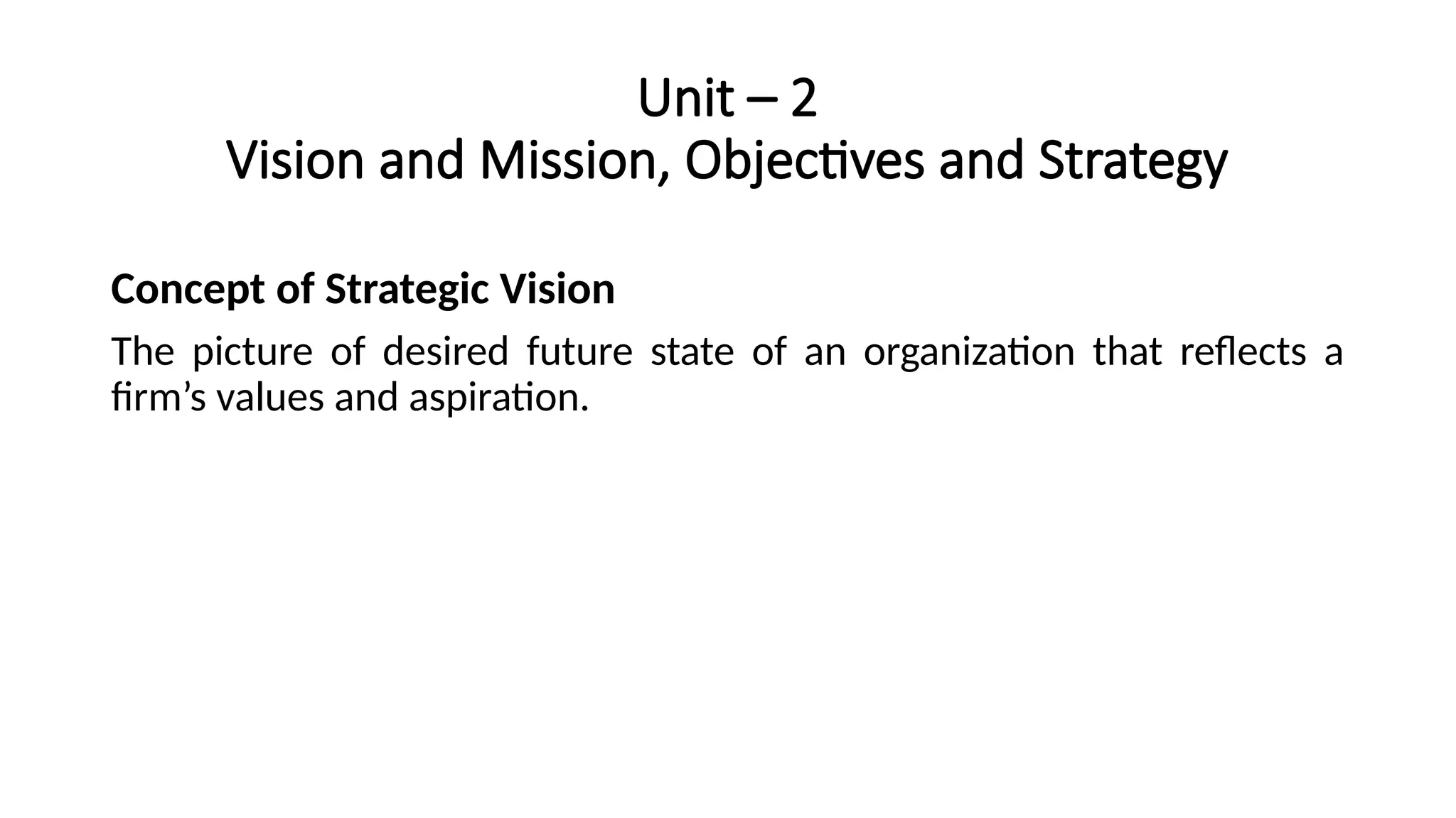 Unit – 2
Vision and Mission, Objectives and Strategy
Concept of Strategic Vision
The picture of desired future state of an organization that reflects a
firm’s values and aspiration.
 