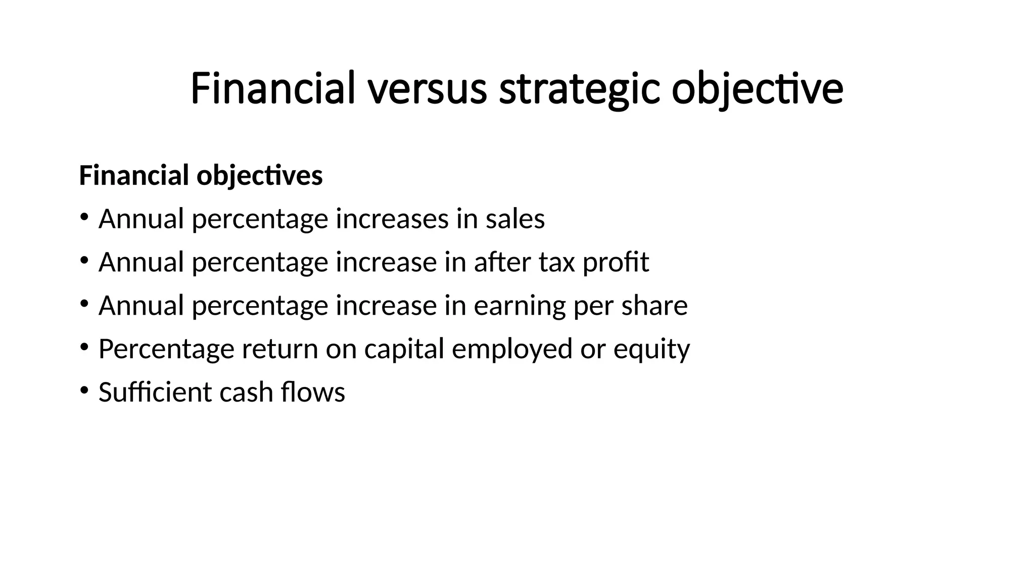 Financial versus strategic objective
Financial objectives
• Annual percentage increases in sales
• Annual percentage increase in after tax profit
• Annual percentage increase in earning per share
• Percentage return on capital employed or equity
• Sufficient cash flows
 