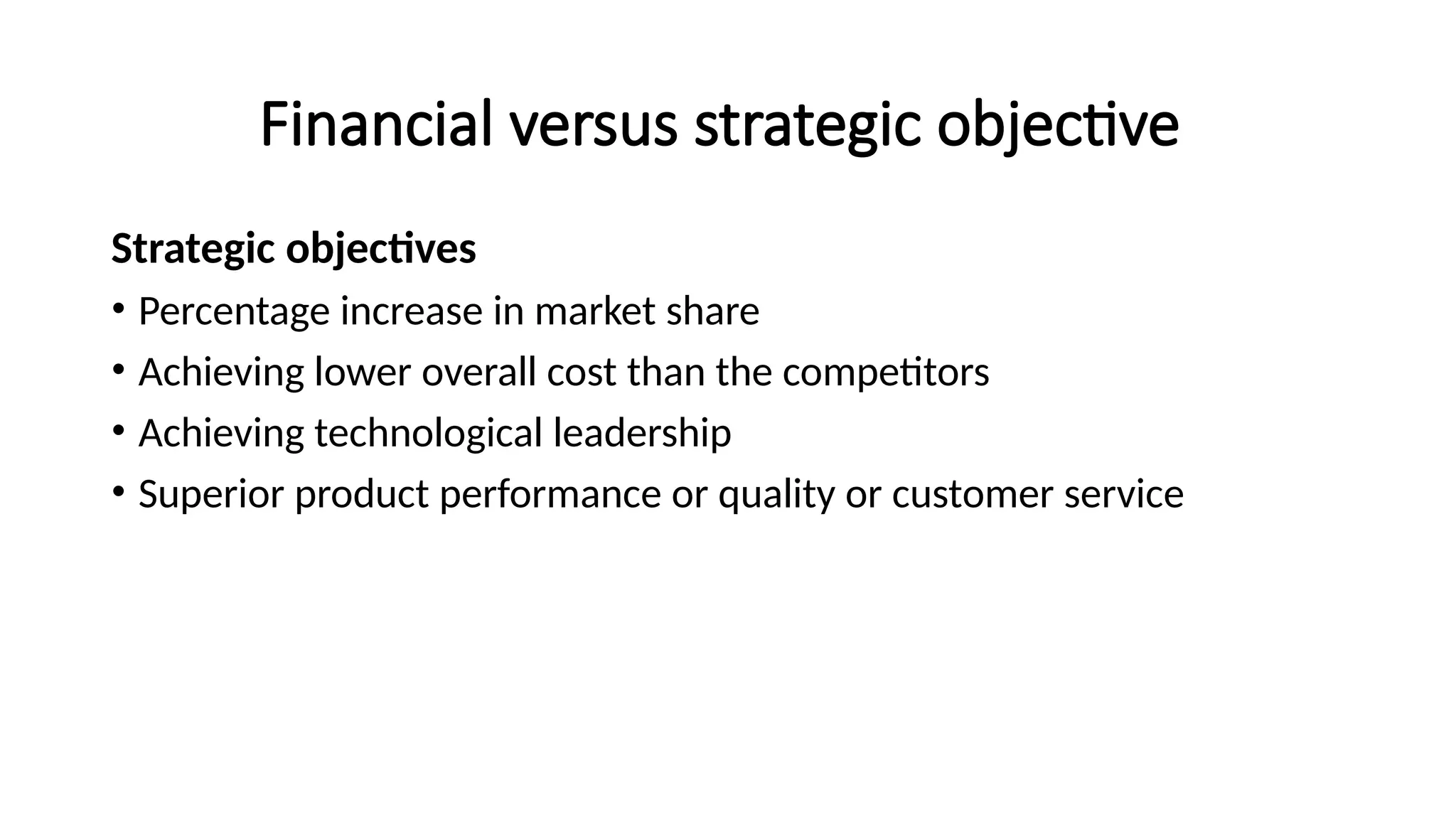 Financial versus strategic objective
Strategic objectives
• Percentage increase in market share
• Achieving lower overall cost than the competitors
• Achieving technological leadership
• Superior product performance or quality or customer service
 