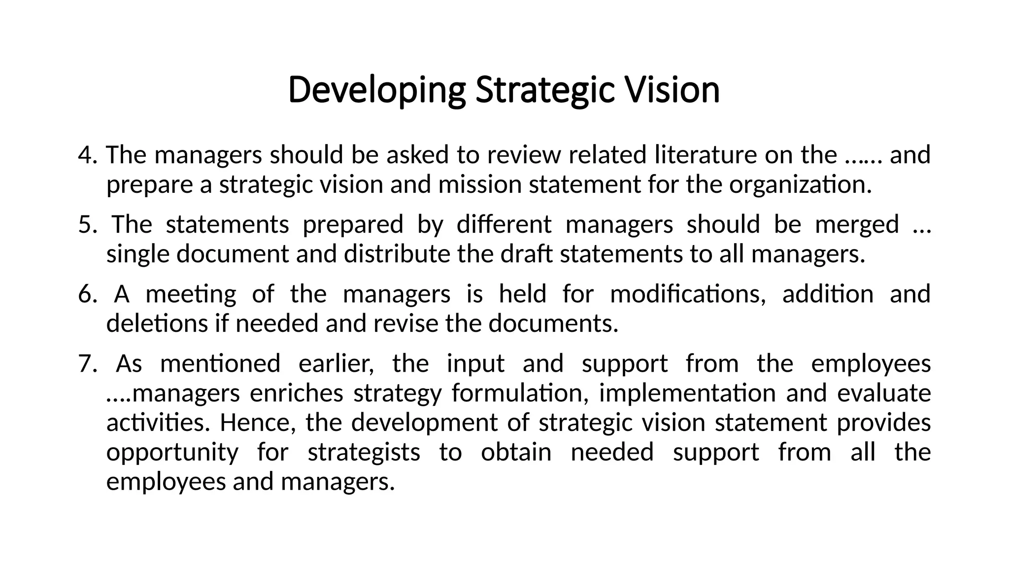 Developing Strategic Vision
4. The managers should be asked to review related literature on the …… and
prepare a strategic vision and mission statement for the organization.
5. The statements prepared by different managers should be merged …
single document and distribute the draft statements to all managers.
6. A meeting of the managers is held for modifications, addition and
deletions if needed and revise the documents.
7. As mentioned earlier, the input and support from the employees
….managers enriches strategy formulation, implementation and evaluate
activities. Hence, the development of strategic vision statement provides
opportunity for strategists to obtain needed support from all the
employees and managers.
 