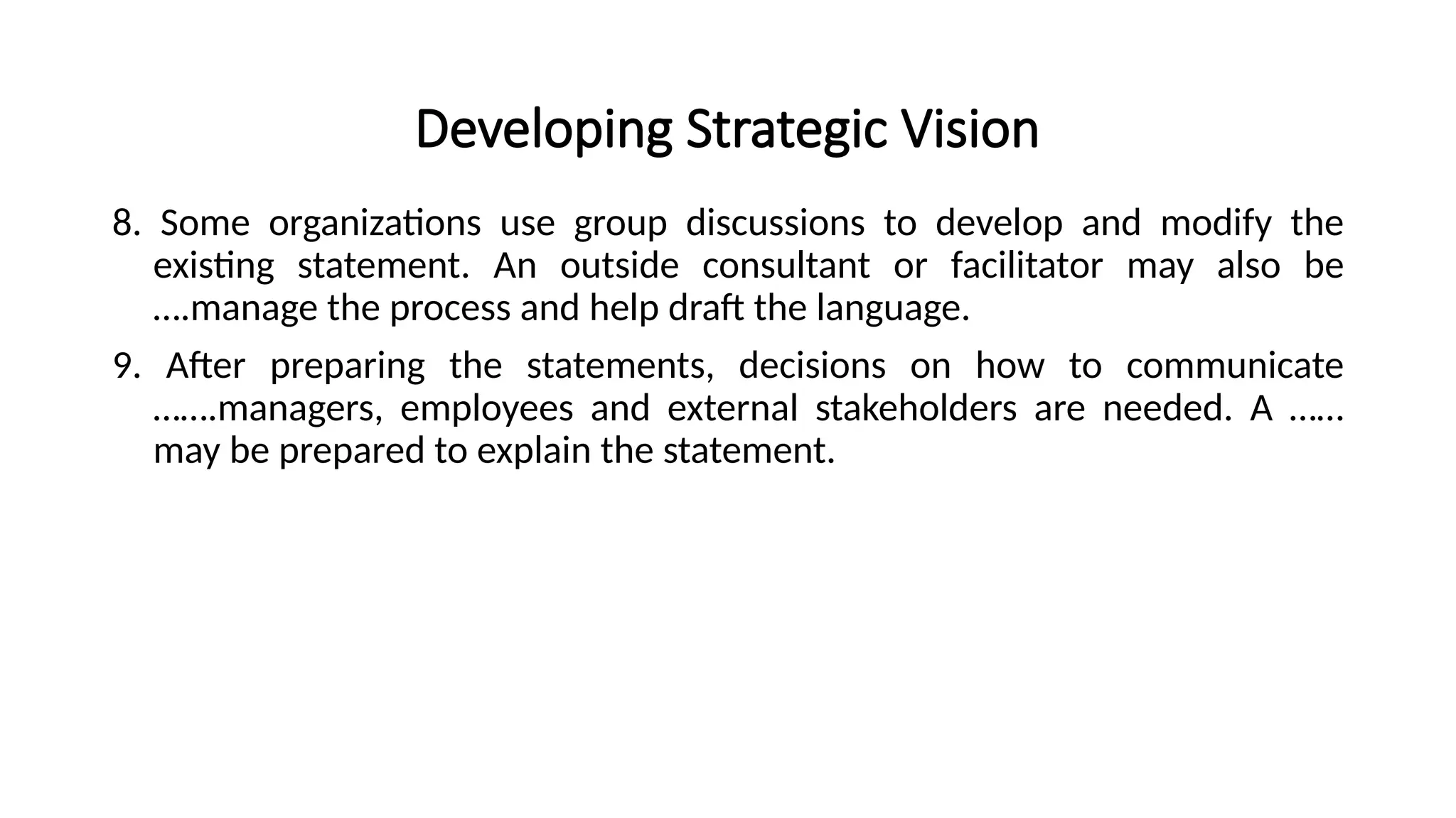 Developing Strategic Vision
8. Some organizations use group discussions to develop and modify the
existing statement. An outside consultant or facilitator may also be
….manage the process and help draft the language.
9. After preparing the statements, decisions on how to communicate
…….managers, employees and external stakeholders are needed. A ……
may be prepared to explain the statement.
 