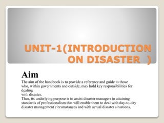 UNIT-1(INTRODUCTION
ON DISASTER )
Aim
The aim of the handbook is to provide a reference and guide to those
who, within governments and outside, may hold key responsibilities for
dealing
with disaster.
Thus, its underlying purpose is to assist disaster managers in attaining
standards of professionalism that will enable them to deal with day-to-day
disaster management circumstances and with actual disaster situations.
 