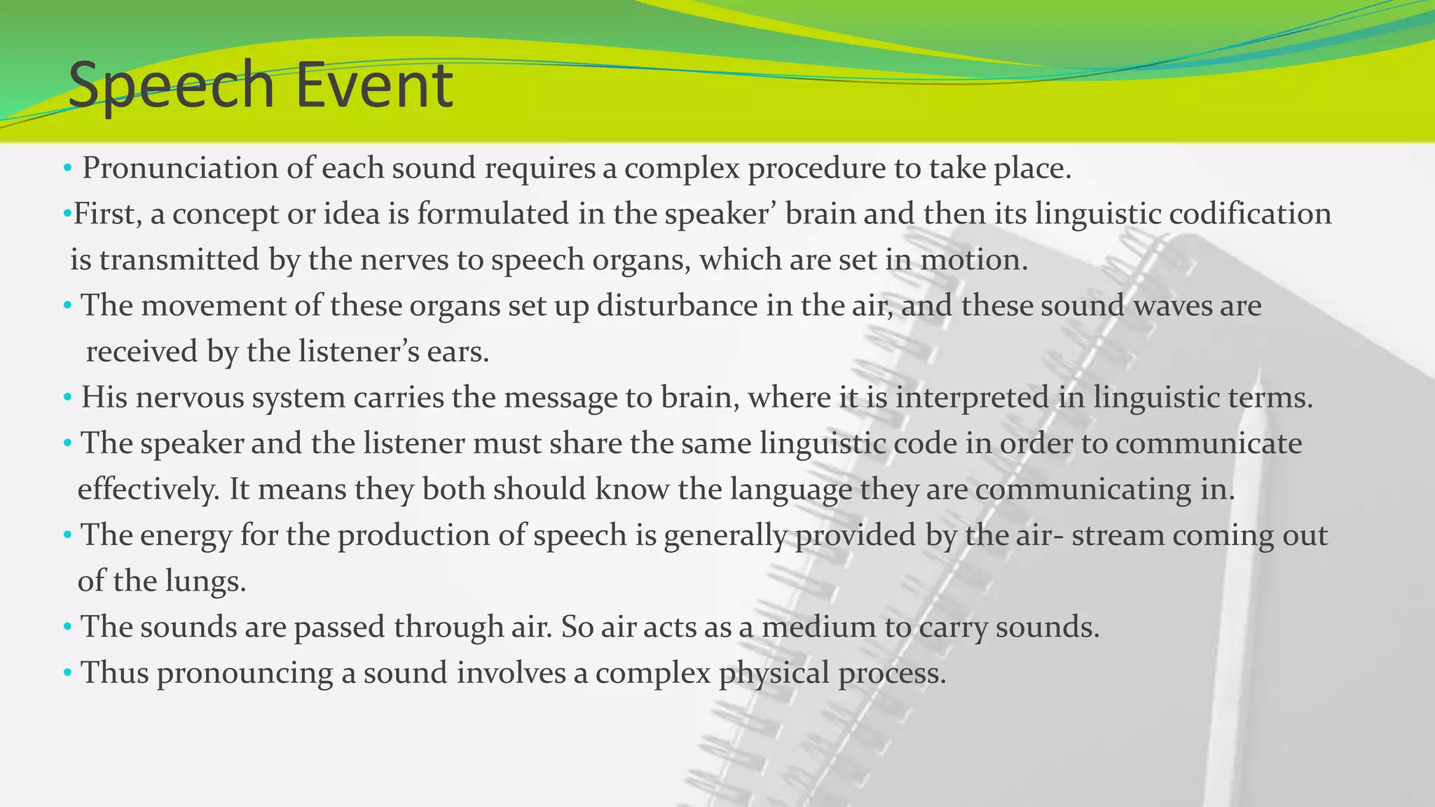 Speech Event
• Pronunciation of each sound requires a complex procedure to take place.
•First, a concept or idea is formulated in the speaker’ brain and then its linguistic codification
is transmitted by the nerves to speech organs, which are set in motion.
• The movement of these organs set up disturbance in the air, and these sound waves are
received by the listener’s ears.
• His nervous system carries the message to brain, where it is interpreted in linguistic terms.
• The speaker and the listener must share the same linguistic code in order to communicate
effectively. It means they both should know the language they are communicating in.
• The energy for the production of speech is generally provided by the air- stream coming out
of the lungs.
• The sounds are passed through air. So air acts as a medium to carry sounds.
• Thus pronouncing a sound involves a complex physical process.
 