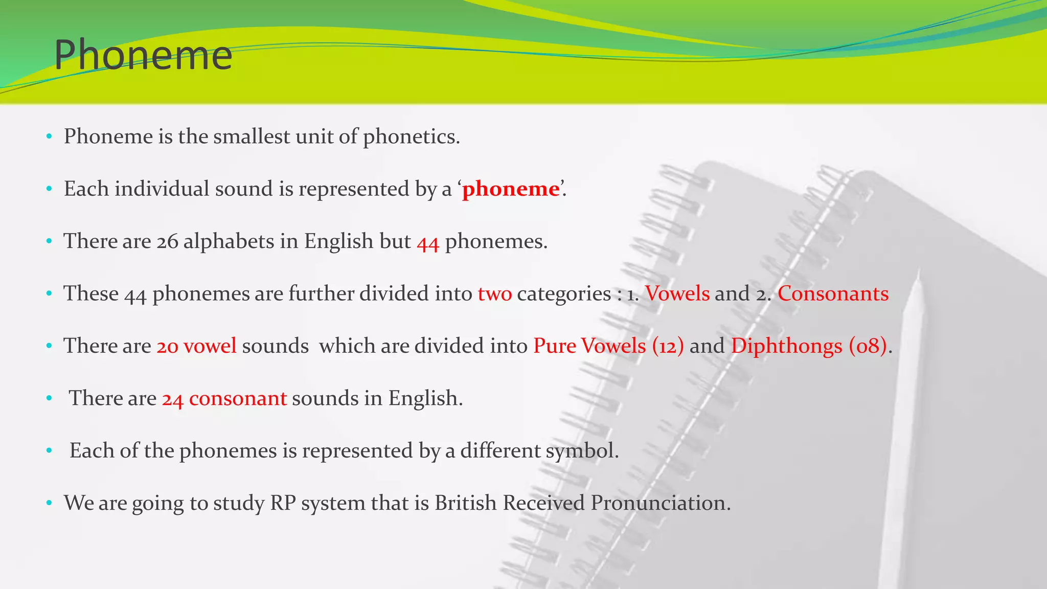 Phoneme
• Phoneme is the smallest unit of phonetics.
• Each individual sound is represented by a ‘phoneme’.
• There are 26 alphabets in English but 44 phonemes.
• These 44 phonemes are further divided into two categories : 1. Vowels and 2. Consonants
• There are 20 vowel sounds which are divided into Pure Vowels (12) and Diphthongs (08).
• There are 24 consonant sounds in English.
• Each of the phonemes is represented by a different symbol.
• We are going to study RP system that is British Received Pronunciation.
 