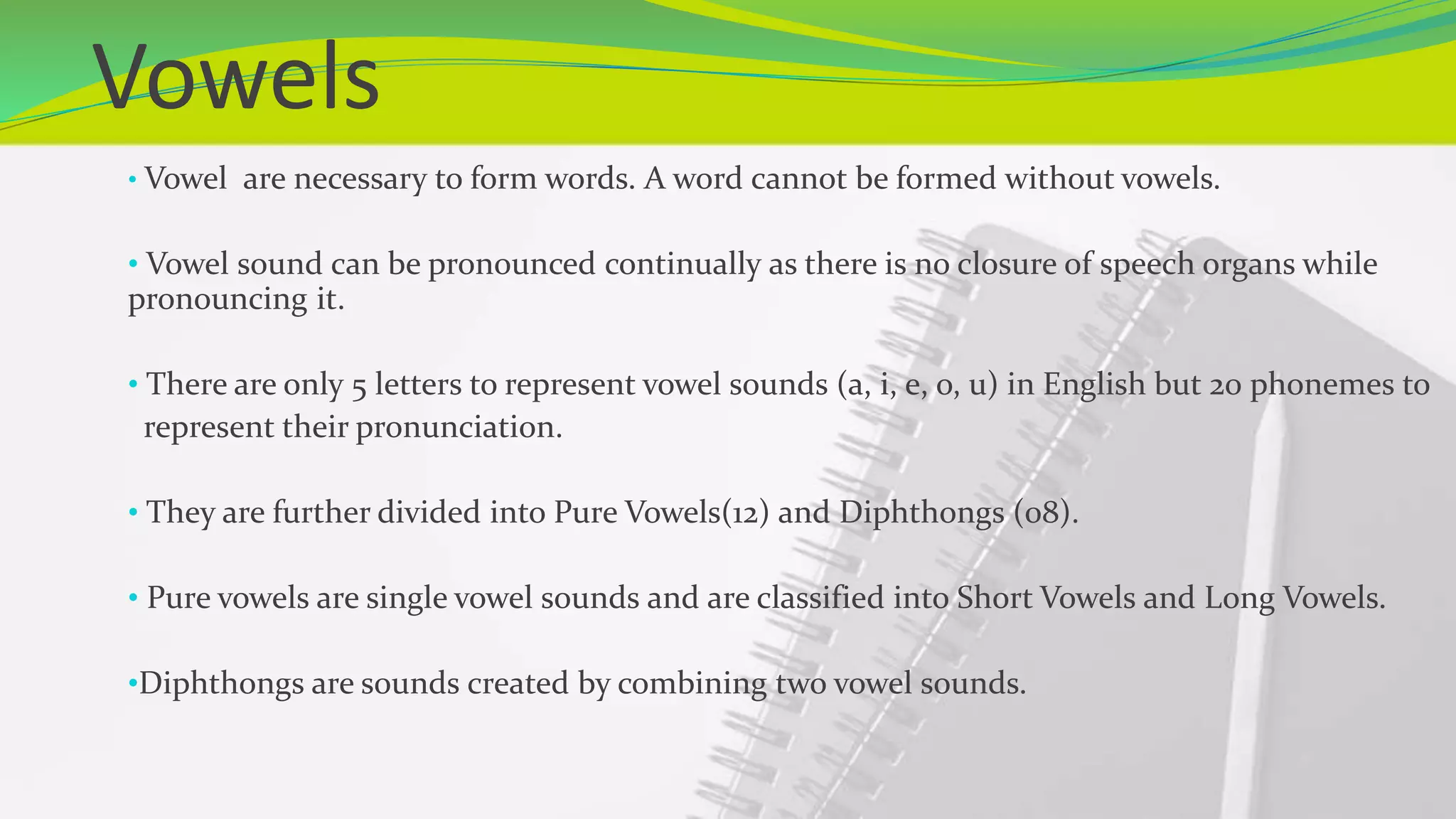 Vowels
• Vowel are necessary to form words. A word cannot be formed without vowels.
• Vowel sound can be pronounced continually as there is no closure of speech organs while
pronouncing it.
• There are only 5 letters to represent vowel sounds (a, i, e, o, u) in English but 20 phonemes to
represent their pronunciation.
• They are further divided into Pure Vowels(12) and Diphthongs (08).
• Pure vowels are single vowel sounds and are classified into Short Vowels and Long Vowels.
•Diphthongs are sounds created by combining two vowel sounds.
 