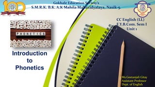 Introduction
to
Phonetics
Gokhale Education Society’s
S.M.R.K. B.K. A.K Mahila Mahavidyalaya, Nasik-5.
CC English (LL)
F.Y.B.Com. Sem I
Unit 1
Ms.Geetanjali Gitay
Assistant Professor
Dept. of English
 