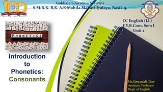 Introduction
to
Phonetics:
Consonants
Gokhale Education Society’s
S.M.R.K. B.K. A.K Mahila Mahavidyalaya, Nasik-5.
CC English (LL)
F.Y.B.Com. Sem I
Ms.Geetanjali Gitay
Assistant Professor
Dept. of English
CC English (LL)
F.Y.B.Com. Sem I
Unit 1
 
