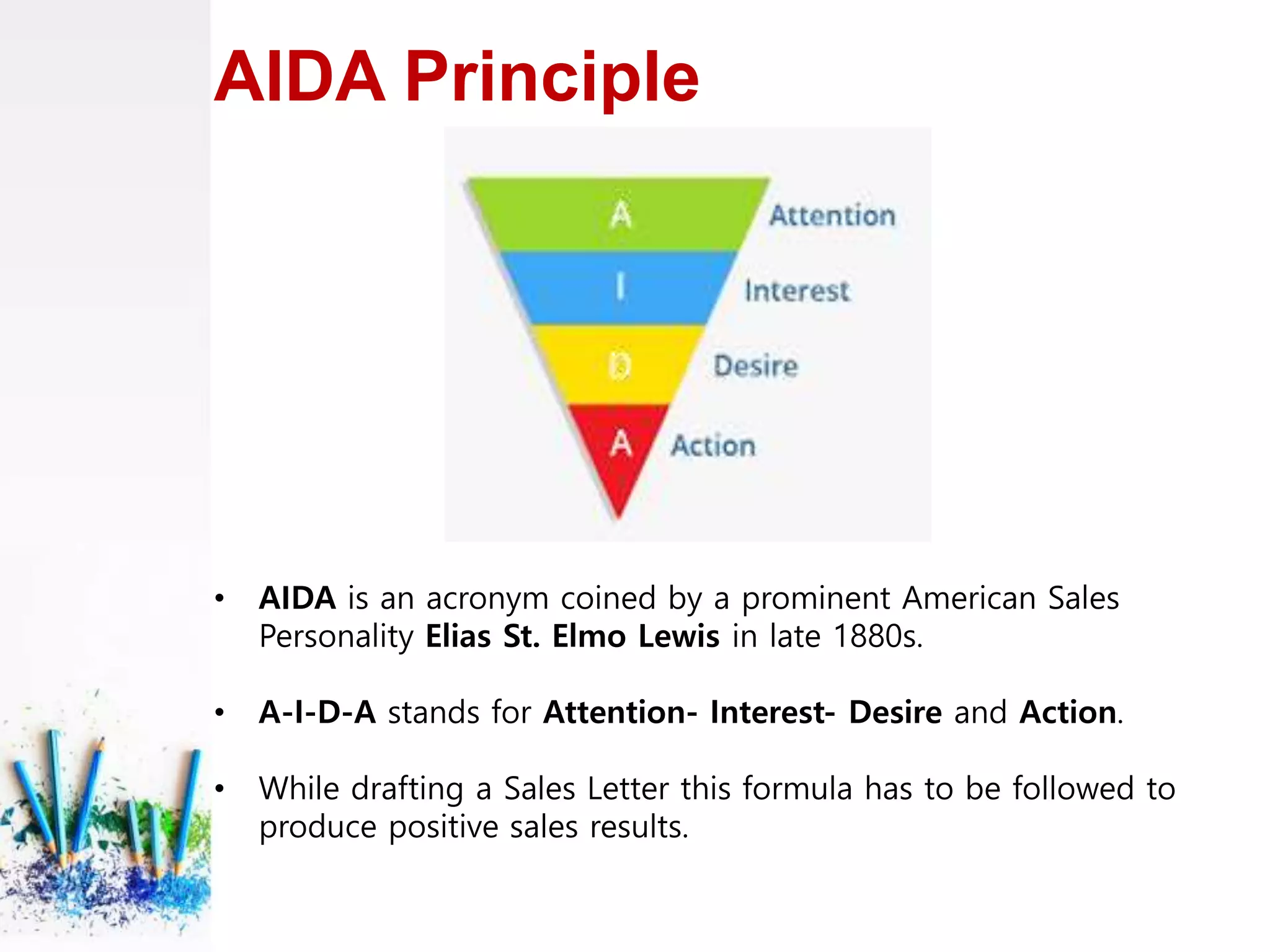 AIDA Principle
• AIDA is an acronym coined by a prominent American Sales
Personality Elias St. Elmo Lewis in late 1880s.
• A-I-D-A stands for Attention- Interest- Desire and Action.
• While drafting a Sales Letter this formula has to be followed to
produce positive sales results.
 