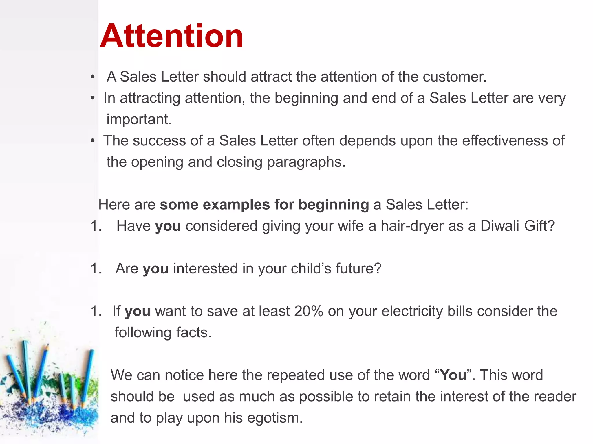 Attention
• A Sales Letter should attract the attention of the customer.
• In attracting attention, the beginning and end of a Sales Letter are very
important.
• The success of a Sales Letter often depends upon the effectiveness of
the opening and closing paragraphs.
Here are some examples for beginning a Sales Letter:
1. Have you considered giving your wife a hair-dryer as a Diwali Gift?
1. Are you interested in your child’s future?
1. If you want to save at least 20% on your electricity bills consider the
following facts.
We can notice here the repeated use of the word “You”. This word
should be used as much as possible to retain the interest of the reader
and to play upon his egotism.
 