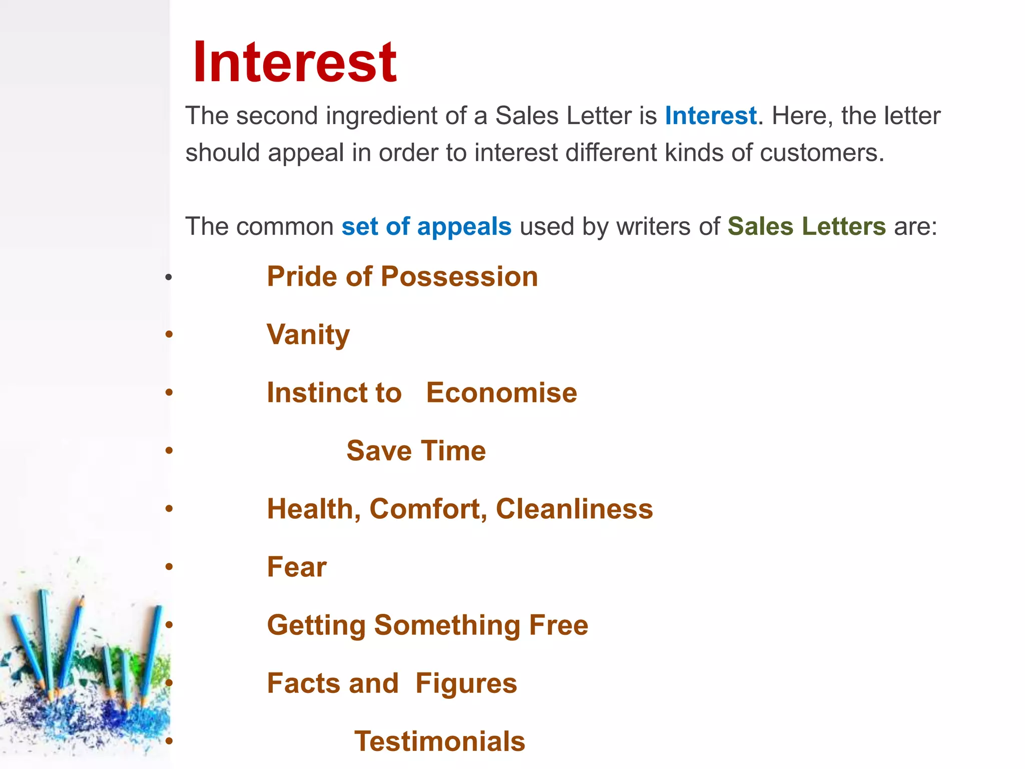 Interest
The second ingredient of a Sales Letter is Interest. Here, the letter
should appeal in order to interest different kinds of customers.
The common set of appeals used by writers of Sales Letters are:
• Pride of Possession
• Vanity
• Instinct to Economise
• Save Time
• Health, Comfort, Cleanliness
• Fear
• Getting Something Free
• Facts and Figures
• Testimonials
 
