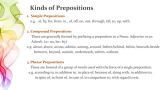 1. Simple Prepositions
e.g. at, by, for, from, in , of, off, on, out, through, till, to, up, with.
2. Compound Prepositions
These are generally formed by prefixing a preposition to a Noun, Adjective or an
Adverb. (a= no, be= by)
e.g. about, above, across, admist, among, around, before,behind, below, beneath,beside,
between, beyond, outside, underneath, within, without.
3. Phrase Prepositions
These are formed of a group of words used with the force of a single preposition.
e.g. according to, in addition to, in place of, because of, along with, in addition to,
in spite of, in front of, in case of, in comparison to, with regard to etc.
Kinds of Prepositions
 