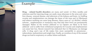 Example
Drug – related health disorders are many and varied. (1) Dirty needles and
solutions used for injecting drugs can easily cause abscesses in the arms and veins,
liver disease, venereal disease, and infections of the kidneys and brain. (2) Sniffing
cocaine and amphetamines can damage the tissue of the nose and (3) Marijuana
and tobacco smoking can cause lung diseases. Heavy users of (4) Alcohol, volatile
solvents , amphetamines or marijuana may find that their livers are permanently
damaged. Babies of the women addicted to (5) Opiates are likely to be born
addicted and to suffer from withdrawal symptoms (6) Cocaine and amphetamines
can cause hair loss. Recent research has indicated that (7) Marijuana can damage
cells. A drug user’s way of life makes him more susceptible to pneumonia ,
tuberculosis, malnutrition and weight loss. Finally, an overdose of any of the sensual
drugs can lead to respiratory or cardiac failure and death.
 