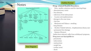 Notes Drug- related Health Disorders:
1. Dirty needles, solutions used for injecting drugs:
- abscesses(arms, veins)
- liver diseases
- infections of the kidney,brain
2. Cacaine and amphetamines:
- damage to the nose tissue
- hair loss
3. Marijuana and Tobacco –smoking :
- lung diseases
4. Alcohol, Volatile Solvents , Amphetamines (heavy use)
- permanent liver damage
5. Opiates (Women)
-babies born infected, suffer from withdrawal symptoms.
Drug users are Susceptible to:
- pneumonia
- tuberculosis
- malnutrition
- weight loss
- cardiac arrest
- death
Tree Diagram
Outline Format
 