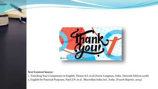 Text Content Source :
1. Enriching Your Competence in English, Thorat A.S. et al,Orient Longman, India. (Seventh Edition,2008).
2. English for Practical Purposes, Patil Z.N. et al , Macmillan India Ltd. ,India .(Fourth Reprint, 2004).
 